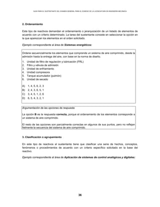 GUÍA PARA EL SUSTENTANTE DEL EXAMEN GENERAL PARA EL EGRESO DE LA LICENCIATURA EN INGENIERÍA MECÁNICA
36
2. Ordenamiento
Este tipo de reactivos demandan el ordenamiento o jerarquización de un listado de elementos de
acuerdo con un criterio determinado. La tarea del sustentante consiste en seleccionar la opción en
la que aparezcan los elementos en el orden solicitado.
Ejemplo correspondiente al área de Sistemas energéticos:
Ordene secuencialmente los elementos que comprende un sistema de aire comprimido, desde la
admisión hasta la entrega del aire, con base en la norma de diseño.
1. Unidad de filtro de regulación y lubricación (FRL)
2. Filtro y válvula de admisión
3. Unidad de enfriamiento
4. Unidad compresora
5. Tanque acumulador (pulmón)
6. Unidad de secado
A) 1, 4, 5, 6, 2, 3
B) 2, 4, 3, 6, 5, 1
C) 3, 4, 5, 1, 2, 6
D) 6, 5, 4, 3, 2, 1
Argumentación de las opciones de respuesta
La opción B es la respuesta correcta, porque el ordenamiento de los elementos corresponde a
un sistema de aire comprimido.
El resto de las opciones son parcialmente correctas en algunos de sus puntos, pero no reflejan
fielmente la secuencia del sistema de aire comprimido.
3. Clasificación o agrupamiento
En este tipo de reactivos el sustentante tiene que clasificar una serie de hechos, conceptos,
fenómenos o procedimientos de acuerdo con un criterio específico solicitado en la base del
reactivo.
Ejemplo correspondiente al área de Aplicación de sistemas de control analógicos y digitales:
 
