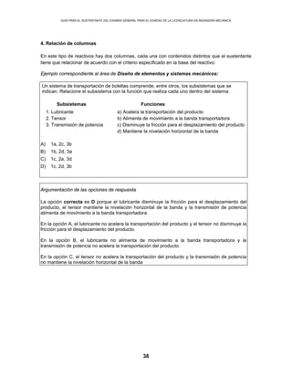 GUÍA PARA EL SUSTENTANTE DEL EXAMEN GENERAL PARA EL EGRESO DE LA LICENCIATURA EN INGENIERÍA MECÁNICA
38
4. Relación de columnas
En este tipo de reactivos hay dos columnas, cada una con contenidos distintos que el sustentante
tiene que relacionar de acuerdo con el criterio especificado en la base del reactivo:
Ejemplo correspondiente al área de Diseño de elementos y sistemas mecánicos:
Un sistema de transportación de botellas comprende, entre otros, los subsistemas que se
indican. Relacione el subsistema con la función que realiza cada uno dentro del sistema:
Subsistemas Funciones
1. Lubricante
2. Tensor
3. Transmisión de potencia
a) Acelera la transportación del producto
b) Alimenta de movimiento a la banda transportadora
c) Disminuye la fricción para el desplazamiento del producto
d) Mantiene la nivelación horizontal de la banda
A) 1a, 2c, 3b
B) 1b, 2d, 3a
C) 1c, 2a, 3d
D) 1c, 2d, 3b
Argumentación de las opciones de respuesta
La opción correcta es D porque el lubricante disminuye la fricción para el desplazamiento del
producto, el tensor mantiene la nivelación horizontal de la banda y la transmisión de potencia
alimenta de movimiento a la banda transportadora.
En la opción A, el lubricante no acelera la transportación del producto y el tensor no disminuye la
fricción para el desplazamiento del producto.
En la opción B, el lubricante no alimenta de movimiento a la banda transportadora y la
transmisión de potencia no acelera la transportación del producto.
En la opción C, el tensor no acelera la transportación del producto y la transmisión de potencia
no mantiene la nivelación horizontal de la banda
 