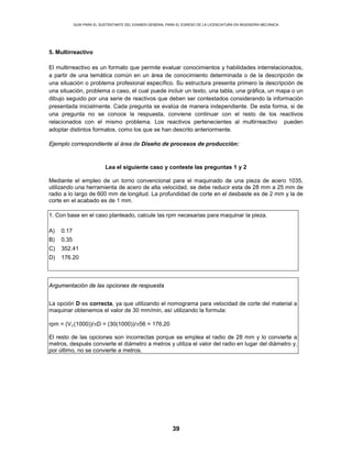 GUÍA PARA EL SUSTENTANTE DEL EXAMEN GENERAL PARA EL EGRESO DE LA LICENCIATURA EN INGENIERÍA MECÁNICA
39
5. Multirreactivo
El multirreactivo es un formato que permite evaluar conocimientos y habilidades interrelacionados,
a partir de una temática común en un área de conocimiento determinada o de la descripción de
una situación o problema profesional específico. Su estructura presenta primero la descripción de
una situación, problema o caso, el cual puede incluir un texto, una tabla, una gráfica, un mapa o un
dibujo seguido por una serie de reactivos que deben ser contestados considerando la información
presentada inicialmente. Cada pregunta se evalúa de manera independiente. De esta forma, si de
una pregunta no se conoce la respuesta, conviene continuar con el resto de los reactivos
relacionados con el mismo problema. Los reactivos pertenecientes al multirreactivo pueden
adoptar distintos formatos, como los que se han descrito anteriormente.
Ejemplo correspondiente al área de Diseño de procesos de producción:
Lea el siguiente caso y conteste las preguntas 1 y 2
Mediante el empleo de un torno convencional para el maquinado de una pieza de acero 1035,
utilizando una herramienta de acero de alta velocidad, se debe reducir esta de 28 mm a 25 mm de
radio a lo largo de 600 mm de longitud. La profundidad de corte en el desbaste es de 2 mm y la de
corte en el acabado es de 1 mm.
1. Con base en el caso planteado, calcule las rpm necesarias para maquinar la pieza.
A) 0.17
B) 0.35
C) 352.41
D) 176.20
Argumentación de las opciones de respuesta
La opción D es correcta, ya que utilizando el nomograma para velocidad de corte del material a
maquinar obtenemos el valor de 30 mm/min, así utilizando la formula:
rpm = (Vc(1000))/πD = (30(1000))/π56 = 176.20
El resto de las opciones son incorrectas porque se emplea el radio de 28 mm y lo convierte a
metros, después convierte el diámetro a metros y utiliza el valor del radio en lugar del diámetro y,
por último, no se convierte a metros.
 