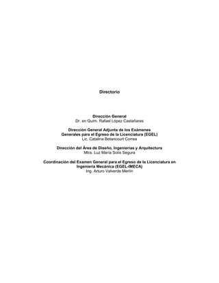 Directorio
Dirección General
Dr. en Quím. Rafael López Castañares
Dirección General Adjunta de los Exámenes
Generales para el Egreso de la Licenciatura (EGEL)
Lic. Catalina Betancourt Correa
Dirección del Área de Diseño, Ingenierías y Arquitectura
Mtra. Luz María Solís Segura
Coordinación del Examen General para el Egreso de la Licenciatura en
Ingeniería Mecánica (EGEL-IMECA)
Ing. Arturo Valverde Merlín
 