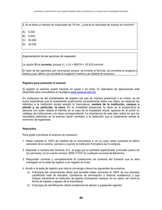 GUÍA PARA EL SUSTENTANTE DEL EXAMEN GENERAL PARA EL EGRESO DE LA LICENCIATURA EN INGENIERÍA MECÁNICA
40
2. Si se tiene un tiempo de maquinado de 18 min, ¿cuál es la velocidad de avance en mm/min?
A) 0.030
B) 0.033
C) 30.000
D) 33.333
Argumentación de las opciones de respuesta
La opción D es correcta, porque Va = L/t = 600/18 = 33.333 mm/min
El resto de las opciones son incorrectas porque: se invierte la fórmula, se convierte la longitud a
metros y por último, se convierte la longitud a metros y se obtiene el recíproco.
Registro para presentar el examen
El registro al examen puede hacerse en papel o en línea. El calendario de aplicaciones está
disponible para consultarse en la página www.ceneval.edu.mx.
En cualquiera de las modalidades de registro (ya sea de manera presencial o en línea), es de
suma importancia que el sustentante proporcione correctamente todos sus datos, en especial los
referidos a la institución donde estudió la licenciatura: nombre de la institución, campus o
plantel y, en particular, la clave. En la modalidad presencial, la clave se la proporciona la
persona con quien realiza el trámite; en el caso de la modalidad virtual, aparece en el portal un
catálogo de instituciones y la clave correspondiente. La importancia de este dato radica en que los
resultados obtenidos en el examen serán remitidos a la institución que el sustentante señale al
momento de registrarse.
Requisitos
Para poder inscribirse al examen es necesario:
1. Haber cubierto el 100% de créditos de su licenciatura o, en su caso, estar cursando el último
semestre de la carrera, siempre y cuando la institución formadora así lo estipule.
2. Depositar a nombre del Ceneval, A.C. el pago por la cantidad especificada (consultar precio de
los servicios), en la cuenta número: 6502-71537 en cualquier sucursal de Banamex.
3. Responder correcta y completamente el cuestionario de contexto del Ceneval que le será
entregado en la sede de registro o en registro en línea.
4. Acudir a la sede de registro que más le convenga y llevar los siguientes documentos:
a) Fotocopia del comprobante oficial que acredite haber concluido el 100% de sus estudios
(certificado total de estudios, constancia de terminación o historial académico) y que
indique claramente la institución de egreso (incluyendo campus, en su caso), así como la
fecha de ingreso y egreso de la licenciatura
b) Fotocopia de identificación oficial (credencial de elector o pasaporte vigente)
 