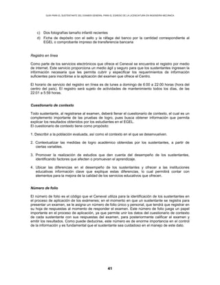 GUÍA PARA EL SUSTENTANTE DEL EXAMEN GENERAL PARA EL EGRESO DE LA LICENCIATURA EN INGENIERÍA MECÁNICA
41
c) Dos fotografías tamaño infantil recientes
d) Ficha de depósito con el sello y la ráfaga del banco por la cantidad correspondiente al
EGEL o comprobante impreso de transferencia bancaria
Registro en línea
Como parte de los servicios electrónicos que ofrece el Ceneval se encuentra el registro por medio
de internet. Este servicio proporciona un medio ágil y seguro para que los sustentantes ingresen la
información necesaria que les permita cubrir y especificar los requerimientos de información
suficientes para inscribirse a la aplicación del examen que ofrece el Centro.
El horario de servicio del registro en línea es de lunes a domingo de 6:00 a 22:00 horas (hora del
centro del país). El registro será sujeto de actividades de mantenimiento todos los días, de las
22:01 a 5:59 horas.
Cuestionario de contexto
Todo sustentante, al registrarse al examen, deberá llenar el cuestionario de contexto, el cual es un
complemento importante de las pruebas de logro, pues busca obtener información que permita
explicar los resultados obtenidos por los estudiantes en el EGEL.
El cuestionario de contexto tiene como propósito:
1. Describir a la población evaluada, así como el contexto en el que se desenvuelven.
2. Contextualizar las medidas de logro académico obtenidas por los sustentantes, a partir de
ciertas variables.
3. Promover la realización de estudios que den cuenta del desempeño de los sustentantes,
identificando factores que afecten o promuevan el aprendizaje.
4. Ubicar las diferencias en el desempeño de los sustentantes y ofrecer a las instituciones
educativas información clave que explique estas diferencias, lo cual permitirá contar con
elementos para la mejora de la calidad de los servicios educativos que ofrecen.
Número de folio
El número de folio es el código que el Ceneval utiliza para la identificación de los sustentantes en
el proceso de aplicación de los exámenes; en el momento en que un sustentante se registra para
presentar un examen, se le asigna un número de folio único y personal, que tendrá que registrar en
su hoja de respuestas al momento de responder el examen. Este número de folio juega un papel
importante en el proceso de aplicación, ya que permite unir los datos del cuestionario de contexto
de cada sustentante con sus respuestas del examen, para posteriormente calificar el examen y
emitir los resultados. Como puede deducirse, este número es de enorme importancia en el control
de la información y es fundamental que el sustentante sea cuidadoso en el manejo de este dato.
 