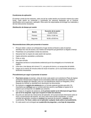 GUÍA PARA EL SUSTENTANTE DEL EXAMEN GENERAL PARA EL EGRESO DE LA LICENCIATURA EN INGENIERÍA MECÁNICA
42
Condiciones de aplicación
El examen consta de dos sesiones, cada una de las cuales tendrá una duración máxima de cuatro
horas. Cada sesión es conducida y coordinada por personal designado por el Ceneval,
identificados como supervisor y aplicador. Ellos serán los responsables de entregar los materiales y
dar las instrucciones necesarias.
Distribución de tiempo por sesión
Sesión
Duración de la sesión
(cuatro horas)
Primera 9:00 a 13:00 hrs.
Segunda 16:00 a 20:00 hrs.
Recomendaciones útiles para presentar el examen
1. Procure visitar o ubicar con anticipación el lugar donde se llevará a cabo el examen,
identifique las vías de acceso y los medios de transporte que garanticen su llegada a tiempo.
2. Preséntese con puntualidad a todas las sesiones.
3. Descanse bien la víspera de cada sesión del examen.
4. Ingiera alimentos saludables y suficientes.
5. Porte un reloj.
6. Use ropa cómoda.
7. Asegúrese de llevar el comprobante-credencial que le fue entregado en el momento del
registro.
8. Lleve dos o tres lápices del número 2 ½, una goma de borrar y un sacapuntas de bolsillo.
9. Llegue por lo menos 30 minutos antes de iniciar el examen, con lo cual evitará presiones y
tensiones innecesarias.
Procedimiento por seguir al presentar el examen
1. Para tener acceso al examen, antes de iniciar cada sesión se le solicitará el Pase de Ingreso
al Examen General para el Egreso de la Licenciatura (talón del cuestionario de contexto o
formato de registro por internet), junto con una identificación oficial con fotografía y firma.
Después de verificar su identidad se le devolverán los documentos.
2. Se realizará un registro de asistencia (en un formato especial previsto para ello). Es
importante que verifique que su nombre esté bien escrito y que firme su ingreso en el
espacio que corresponde a la sesión que presenta.
3. Con base en el registro de asistencia, en la primera sesión se le informará el lugar físico
que se le ha asignado, lugar que ocupará en todas las sesiones.
4. Escuche con atención las indicaciones del aplicador; él le proporcionará información sobre el
inicio y la terminación del examen, así como otras instrucciones importantes. La misión
principal del aplicador consiste en conducir las sesiones de examen y orientar a los
sustentantes. Por favor, aclare con el aplicador cualquier duda sobre el procedimiento.
5. En cada sesión se le entregará un cuadernillo de preguntas y una hoja de respuestas.
 