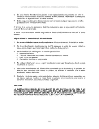 GUÍA PARA EL SUSTENTANTE DEL EXAMEN GENERAL PARA EL EGRESO DE LA LICENCIATURA EN INGENIERÍA MECÁNICA
43
6. En cada material deberá anotar sus datos en los espacios destinados para ello, con el fin de
identificar debidamente los materiales: número de folio, nombre y número de examen (este
último dato se le proporcionará el día del examen).
7. Debe asegurarse de que los datos anotados sean correctos; cualquier equivocación en ellos
puede ocasionar errores en el resultado.
Al término de la sesión, los aplicadores darán las instrucciones para la recuperación del material y
para salir de manera ordenada.
Al iniciar una nueva sesión deberá asegurarse de anotar correctamente sus datos en el nuevo
material.
Reglas durante la administración del instrumento
1. No se permitirá el acceso a ningún sustentante 30 minutos después de iniciada la sesión.
2. No llevar identificación oficial (credencial de IFE, pasaporte o cartilla del servicio militar) es
causa suficiente para que no se le permita la realización de su examen.
3. Le recordamos que usted ingresa al área de aplicación con:
a) Identificación oficial
b) Talón del cuestionario de contexto o formato de registro por internet
c) Lápiz, goma, sacapuntas
d) Calculadora científica no programable
4. No está permitido fumar, comer o ingerir bebidas dentro del lugar de aplicación donde se está
resolviendo el examen.
5. Las salidas momentáneas del recinto serán controladas por el supervisor y el aplicador. En
ellas no está permitido sacar ningún documento del examen ni materiales que se estén
empleando para su realización.
6. Cualquier intento de copiar a otro sustentante o situación de intercambio de respuestas; uso
de claves; copia de reactivos a hojas, libros o cualquier otro mecanismo para llevarse el
contenido del examen, causará su inmediata suspensión.
Sanciones
LA SUSTRACCIÓN INDEBIDA DE CUALQUIERA DE LOS MATERIALES DEL EGEL O LA
INFRACCIÓN DE ALGUNA DE ESTAS REGLAS ES CAUSA DE SUSPENSIÓN DE SU EXAMEN
Y DE CUALQUIER OTRA SANCIÓN DERIVADA DE LA APLICACIÓN DE LAS LEYES DE LA
INSTITUCIÓN DE DONDE USTED PROVIENE, EL ESTADO Y LA FEDERACIÓN.
 