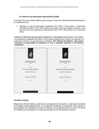 GUÍA PARA EL SUSTENTANTE DEL EXAMEN GENERAL PARA EL EGRESO DE LA LICENCIATURA EN INGENIERÍA MECÁNICA
46
B. Testimonio de Desempeño Sobresaliente (TDSS)
El Consejo Técnico del EGEL-IMECA aprobó otorgar el Testimonio de Desempeño Sobresaliente a
los sustentantes que:
• obtengan el nivel de desempeño satisfactorio (DS 1000 a 1149 puntos), o desempeño
sobresaliente (DSS 1150 a 1300 puntos) en las cuatro áreas que integran el examen, y que
alcancen el nivel de desempeño sobresaliente (DSS 1150 a 1300 puntos) en al menos dos
áreas.
Consulta y entrega
Después de 20 días hábiles, posteriores a la presentación del examen, usted podrá consultar
en la página www.ceneval.edu.mx, en el apartado resultados de exámenes. Para ingresar a
este apartado se le solicitará su número de folio por lo que deberá tenerlo a la mano. El reporte
de resultados se le entregará en la institución educativa en donde presentó el examen.
Obtener un testimonio de desempeño satisfactorio o sobresaliente del Ceneval, en sí mismo,
no condiciona la expedición del título ni de la cédula profesional por parte de la institución de
educación superior a la que pertenece el egresado. Para efectos de titulación, cada centro
educativo es responsable de establecer el nivel o resultado requerido y los trámites
necesarios
 