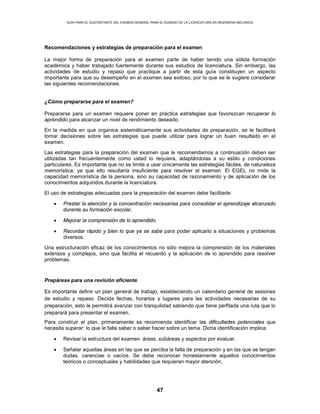 GUÍA PARA EL SUSTENTANTE DEL EXAMEN GENERAL PARA EL EGRESO DE LA LICENCIATURA EN INGENIERÍA MECÁNICA
47
Recomendaciones y estrategias de preparación para el examen
La mejor forma de preparación para el examen parte de haber tenido una sólida formación
académica y haber trabajado fuertemente durante sus estudios de licenciatura. Sin embargo, las
actividades de estudio y repaso que practique a partir de esta guía constituyen un aspecto
importante para que su desempeño en el examen sea exitoso, por lo que se le sugiere considerar
las siguientes recomendaciones.
¿Cómo prepararse para el examen?
Prepararse para un examen requiere poner en práctica estrategias que favorezcan recuperar lo
aprendido para alcanzar un nivel de rendimiento deseado.
En la medida en que organice sistemáticamente sus actividades de preparación, se le facilitará
tomar decisiones sobre las estrategias que puede utilizar para lograr un buen resultado en el
examen.
Las estrategias para la preparación del examen que le recomendamos a continuación deben ser
utilizadas tan frecuentemente como usted lo requiera, adaptándolas a su estilo y condiciones
particulares. Es importante que no se limite a usar únicamente las estrategias fáciles, de naturaleza
memorística, ya que ello resultaría insuficiente para resolver el examen. El EGEL no mide la
capacidad memorística de la persona, sino su capacidad de razonamiento y de aplicación de los
conocimientos adquiridos durante la licenciatura.
El uso de estrategias adecuadas para la preparación del examen debe facilitarle:
• Prestar la atención y la concentración necesarias para consolidar el aprendizaje alcanzado
durante su formación escolar.
• Mejorar la comprensión de lo aprendido.
• Recordar rápido y bien lo que ya se sabe para poder aplicarlo a situaciones y problemas
diversos.
Una estructuración eficaz de los conocimientos no sólo mejora la comprensión de los materiales
extensos y complejos, sino que facilita el recuerdo y la aplicación de lo aprendido para resolver
problemas.
Prepárese para una revisión eficiente
Es importante definir un plan general de trabajo, estableciendo un calendario general de sesiones
de estudio y repaso. Decida fechas, horarios y lugares para las actividades necesarias de su
preparación, esto le permitirá avanzar con tranquilidad sabiendo que tiene perfilada una ruta que lo
preparará para presentar el examen.
Para construir el plan, primeramente se recomienda identificar las dificultades potenciales que
necesita superar: lo que le falta saber o saber hacer sobre un tema. Dicha identificación implica:
• Revisar la estructura del examen: áreas, subáreas y aspectos por evaluar.
• Señalar aquellas áreas en las que se perciba la falta de preparación y en las que se tengan
dudas, carencias o vacíos. Se debe reconocer honestamente aquellos conocimientos
teóricos o conceptuales y habilidades que requieran mayor atención.
 