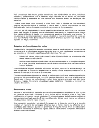GUÍA PARA EL SUSTENTANTE DEL EXAMEN GENERAL PARA EL EGRESO DE LA LICENCIATURA EN INGENIERÍA MECÁNICA
48
Para una revisión más efectiva, puede elaborar una tabla donde señale los temas, conceptos,
principios y procedimientos que le presenten mayor dificultad; en ella escriba las dificultades
correspondientes y especifique en otra columna, con suficiente detalle, las estrategias para
revisarlos.
La tabla puede tener tantas columnas o títulos como usted lo requiera, es una herramienta
personal que permite detectar y relacionar lo que se sabe, lo que se debe repasar con más
dedicación y las mejores formas para resolver la comprensión de dichos aspectos.
Es común que los sustentantes concentren su estudio en temas que desconocen o de los cuales
tienen poco dominio. Si bien esta es una estrategia útil y pertinente, es importante cuidar que no
lleve a agotar el tiempo de estudio y, en consecuencia, afectar su desempeño en el examen. Por
ello, además de identificar aspectos en los que está débil, es importante considerar los pesos que
cada aspecto tiene dentro de la estructura del examen. Distribuya su tiempo de estudio en los
aspectos con mayor ponderación.
Seleccione la información que debe revisar
Una vez que ha identificado los aspectos que deberá revisar al prepararse para el examen, ya que
forman parte de la estructura de la prueba y además tienen un peso considerable, es momento de
que seleccione la información específica que habrá de revisar. Para ello:
• Localice las fuentes de información relacionadas con el contenido del examen que debe
revisar y seleccione lo más útil.
• Busque esas fuentes de información en sus propios materiales o en la bibliografía sugerida
en la guía. Identifique aquellos aspectos que deberá consultar en otros medios (biblioteca,
Internet, etcétera).
Es importante que tenga los materiales de consulta a la mano; reconozca si le hace falta algo y si
tiene ubicada toda la información necesaria para el estudio a fin de no sufrir contratiempos por la
ausencia de recursos en el momento de prepararse.
Conviene también tener presente que, aunque se dedique tiempo suficiente para la preparación del
examen, es prácticamente imposible y poco útil pretender leer todo lo que no se ha leído en años.
Cuando esté revisando los contenidos por evaluar, tenga siempre cerca esta guía para tomar
decisiones respecto del momento adecuado para pasar a otro tema y no agotar su tiempo en una
sola área del examen.
Autorregule su avance
Mediante la autoevaluación, planeación y supervisión de lo logrado puede identificar si ha logrado
sus metas de aprendizaje. Considere el grado en que se han logrado y, si es el caso, haga
modificaciones o incorpore nuevas estrategias. Es importante evaluar tanto lo que aprendió como
las maneras en que logró aprender. Si logra identificar estas últimas, puede mejorar sus hábitos de
estudio para este momento y para el futuro.
Una preparación consciente y consistente le apoyará en el desarrollo personal y le permitirá
construir un repertorio de estrategias eficientes que le harán mejorar su eficiencia en el
aprendizaje. Las estrategias que se han presentado de ninguna manera deben concebirse como
una lista de habilidades de aprendizaje rígidas, estáticas y mutuamente excluyentes. Utilícelas de
acuerdo con sus necesidades.
 