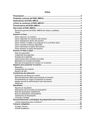 Índice
Presentación .................................................................................................................... 6
Propósito y alcance del EGEL-IMECA............................................................................ 6
Destinatarios del EGEL-IMECA....................................................................................... 7
¿Cómo se construye el EGEL-IMECA? .......................................................................... 7
Características del EGEL-IMECA.................................................................................... 8
Qué evalúa el EGEL-IMECA ............................................................................................ 8
Estructura general del EGEL-IMECA por áreas y subáreas............................................ 9
Temas .......................................................................................................................... 10
Examen en línea............................................................................................................. 16
Cómo ingresar a su examen......................................................................................... 16
Cómo responder los reactivos del examen................................................................... 21
Cómo desplazarse dentro del examen ......................................................................... 24
Cómo marcar o resaltar una pregunta en la cual tiene duda......................................... 26
Cómo consultar el tiempo disponible ............................................................................ 26
Cómo interrumpir la sesión del examen........................................................................ 27
Cómo terminar la sesión del examen............................................................................ 29
Examen en lápiz y papel................................................................................................ 31
Hoja de respuestas....................................................................................................... 31
Cuadernillo de preguntas.............................................................................................. 32
Portada del cuadernillo................................................................................................. 32
Instrucciones para contestar la prueba......................................................................... 33
Materiales de consulta permitidos................................................................................. 34
Qué tipo de preguntas se incluyen en el examen ......................................................... 34
Registro para presentar el examen .............................................................................. 40
Requisitos..................................................................................................................... 40
Cuestionario de contexto.............................................................................................. 41
Número de folio ............................................................................................................ 41
Condiciones de aplicación............................................................................................ 42
Distribución de tiempo por sesión................................................................................. 42
Recomendaciones útiles para presentar el examen ..................................................... 42
Procedimiento por seguir al presentar el examen......................................................... 42
Reglas durante la administración del instrumento......................................................... 43
Sanciones..................................................................................................................... 43
Resultados ..................................................................................................................... 44
Reporte de resultados .................................................................................................. 44
Descripción de los niveles de desempeño.................................................................... 45
Nivel de desempeño satisfactorio ................................................................................. 45
Nivel de desempeño sobresaliente............................................................................... 45
Testimonios de desempeño.......................................................................................... 45
Consulta y entrega ....................................................................................................... 46
Recomendaciones y estrategias de preparación para el examen.............................. 47
¿Cómo prepararse para el examen? ............................................................................ 47
Cuerpos colegiados....................................................................................................... 50
Consejo Técnico........................................................................................................... 50
Comité Académico ....................................................................................................... 51
 