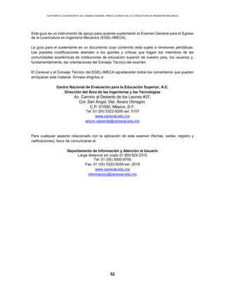 GUÍA PARA EL SUSTENTANTE DEL EXAMEN GENERAL PARA EL EGRESO DE LA LICENCIATURA EN INGENIERÍA MECÁNICA
52
Esta guía es un instrumento de apoyo para quienes sustentarán el Examen General para el Egreso
de la Licenciatura en Ingeniería Mecánica (EGEL-IMECA).
La guía para el sustentante es un documento cuyo contenido está sujeto a revisiones periódicas.
Las posibles modificaciones atienden a los aportes y críticas que hagan los miembros de las
comunidades académicas de instituciones de educación superior de nuestro país, los usuarios y,
fundamentalmente, las orientaciones del Consejo Técnico del examen.
El Ceneval y el Consejo Técnico del EGEL-IMECA agradecerán todos los comentarios que puedan
enriquecer este material. Sírvase dirigirlos a:
Centro Nacional de Evaluación para la Educación Superior, A.C.
Dirección del Área de las Ingenierías y las Tecnologías
Av. Camino al Desierto de los Leones #37,
Col. San Ángel, Del. Álvaro Obregón,
C.P. 01000, México, D.F.
Tel: 01 (55) 5322-9200 ext. 5107
www.ceneval.edu.mx
arturo.valverde@ceneval.edu.mx
Para cualquier aspecto relacionado con la aplicación de este examen (fechas, sedes, registro y
calificaciones), favor de comunicarse al:
Departamento de Información y Atención al Usuario
Larga distancia sin costo 01 800 624 2510
Tel: 01 (55) 3000-8700
Fax: 01 (55) 5322-9200 ext. 2018
www.ceneval.edu.mx
informacion@ceneval.edu.mx
 