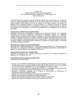 GUÍA PARA EL SUSTENTANTE DEL EXAMEN GENERAL PARA EL EGRESO DE LA LICENCIATURA EN INGENIERÍA MECÁNICA
53
Ceneval, A.C.
Camino al Desierto de los Leones (Altavista) 19,
Col. San Ángel, Del. Álvaro Obregón, C.P. 01000, México, D.F.
www.ceneval.edu.mx
El Centro Nacional de Evaluación para la Educación Superior es una asociación civil sin fines de
lucro que quedó formalmente constituida el 28 de abril de 1994, como consta en la escritura
pública número 87036 pasada ante la fe del notario 49 del Distrito Federal. Sus órganos de
gobierno son la Asamblea General, el Consejo Directivo y la Dirección General. Su máxima
autoridad es la Asamblea General, cuya integración se presenta a continuación, según el sector al
que pertenecen los asociados, así como los porcentajes que les corresponden en la toma de
decisiones:
Asociaciones e instituciones educativas (40%):
Asociación Nacional de Universidades e Instituciones de Educación Superior, A.C. (ANUIES);
Federación de Instituciones Mexicanas Particulares de Educación Superior, A.C. (FIMPES);
Instituto Politécnico Nacional (IPN); Instituto Tecnológico y de Estudios Superiores de Monterrey
(ITESM); Universidad Autónoma del Estado de México (UAEM); Universidad Autónoma de San
Luis Potosí (UASLP); Universidad Autónoma de Yucatán (UADY); Universidad Nacional Autónoma
de México (UNAM); Universidad Popular Autónoma del Estado de Puebla (UPAEP); Universidad
Tecnológica de México (UNITEC).
Asociaciones y colegios de profesionales (20%):
Barra Mexicana Colegio de Abogados, A.C.; Colegio Nacional de Actuarios, A.C.; Colegio Nacional de
Psicólogos, A.C.; Federación de Colegios y Asociaciones de Médicos Veterinarios y Zootecnistas de
México, A.C.; Instituto Mexicano de Contadores Públicos, A.C.
Organizaciones productivas y sociales (20%):
Academia de Ingeniería, A.C.; Academia Mexicana de Ciencias, A.C.; Academia Nacional de
Medicina, A.C.; Fundación ICA, A.C.
Autoridades educativas gubernamentales (20%):
Secretaría de Educación Pública.
• Ceneval, A.C.®, EXANI-I®, EXANI-II® son marcas registradas ante la Secretaría de Comercio y
Fomento Industrial con el número 478968 del 29 de julio de 1994. EGEL®, con el número 628837
del 1 de julio de 1999, y EXANI-III®, con el número 628839 del 1 de julio de 1999.
• Inscrito en el Registro Nacional de Instituciones Científicas y Tecnológicas del Consejo Nacional
de Ciencia y Tecnología con el número 506 desde el 10 de marzo de 1995.
• Organismo Certificador acreditado por el Consejo de Normalización y Certificación de
Competencia Laboral (CONOCER) (1998).
• Miembro de la International Association for Educational Assessment.
• Miembro de la European Association of Institutional Research.
• Miembro del Consortium for North American Higher Education Collaboration.
• Miembro del Institutional Management for Higher Education de la OCDE.
 