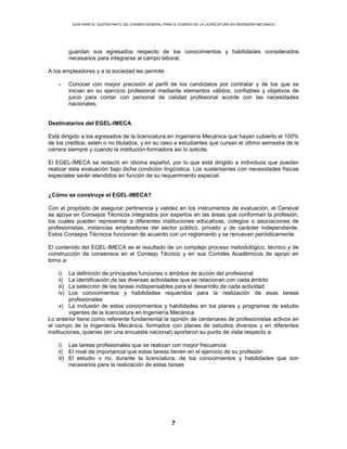GUÍA PARA EL SUSTENTANTE DEL EXAMEN GENERAL PARA EL EGRESO DE LA LICENCIATURA EN INGENIERÍA MECÁNICA
7
guardan sus egresados respecto de los conocimientos y habilidades considerados
necesarios para integrarse al campo laboral.
A los empleadores y a la sociedad les permite:
• Conocer con mayor precisión el perfil de los candidatos por contratar y de los que se
inician en su ejercicio profesional mediante elementos válidos, confiables y objetivos de
juicio para contar con personal de calidad profesional acorde con las necesidades
nacionales.
Destinatarios del EGEL-IMECA
Está dirigido a los egresados de la licenciatura en Ingeniería Mecánica que hayan cubierto el 100%
de los créditos, estén o no titulados, y en su caso a estudiantes que cursan el último semestre de la
carrera siempre y cuando la institución formadora así lo solicite.
El EGEL-IMECA se redactó en idioma español, por lo que está dirigido a individuos que puedan
realizar esta evaluación bajo dicha condición lingüística. Los sustentantes con necesidades físicas
especiales serán atendidos en función de su requerimiento especial.
¿Cómo se construye el EGEL-IMECA?
Con el propósito de asegurar pertinencia y validez en los instrumentos de evaluación, el Ceneval
se apoya en Consejos Técnicos integrados por expertos en las áreas que conforman la profesión,
los cuales pueden representar a diferentes instituciones educativas, colegios o asociaciones de
profesionistas, instancias empleadoras del sector público, privado y de carácter independiente.
Estos Consejos Técnicos funcionan de acuerdo con un reglamento y se renuevan periódicamente.
El contenido del EGEL-IMECA es el resultado de un complejo proceso metodológico, técnico y de
construcción de consensos en el Consejo Técnico y en sus Comités Académicos de apoyo en
torno a:
i) La definición de principales funciones o ámbitos de acción del profesional
ii) La identificación de las diversas actividades que se relacionan con cada ámbito
iii) La selección de las tareas indispensables para el desarrollo de cada actividad
iv) Los conocimientos y habilidades requeridos para la realización de esas tareas
profesionales
v) La inclusión de estos conocimientos y habilidades en los planes y programas de estudio
vigentes de la licenciatura en Ingeniería Mecánica
Lo anterior tiene como referente fundamental la opinión de centenares de profesionistas activos en
el campo de la Ingeniería Mecánica, formados con planes de estudios diversos y en diferentes
instituciones, quienes (en una encuesta nacional) aportaron su punto de vista respecto a:
i) Las tareas profesionales que se realizan con mayor frecuencia
ii) El nivel de importancia que estas tareas tienen en el ejercicio de su profesión
iii) El estudio o no, durante la licenciatura, de los conocimientos y habilidades que son
necesarios para la realización de estas tareas
 