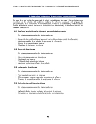 GUÍA PARA EL SUSTENTANTE DEL EXAMEN GENERAL PARA EL EGRESO DE LA LICENCIATURA EN INGENIERÍA DE SOFTWARE
10
B. Desarrollo e implantación de aplicaciones computacionales
En esta área se evalúa la capacidad de elegir metodologías, técnicas y herramientas para
modelado de la solución del problema mediante la selección adecuada del lenguaje de
programación y de la herramienta de implementación, realizando la codificación y validación de la
misma. Además se evalúan las técnicas de implantación del sistema y su simulación basada en
modelos matemáticos.
B 1. Diseño de la solución del problema de tecnología de información
En esta subárea se evalúan los siguientes temas:
• Desarrollo del modelo inicial de la solución del problema de tecnología de información
• Ajuste de modelos de la solución de tecnología de información
• Diseño de la arquitectura del sistema
• Modelado de datos para el sistema
B 2. Desarrollo de sistemas
En esta subárea se evalúan los siguientes temas:
• Herramientas de desarrollo del sistema
• Codificación del sistema
• Validación de la solución tecnológica
• Ajuste del producto de software desarrollado
B 3. Implantación de sistemas
En esta subárea se evalúan los siguientes temas:
• Técnicas de implantación de sistemas
• Elementos para poner en operación un producto de software
• Pruebas de operación y validez de un producto de software
B 4. Aplicación de modelos matemáticos
En esta subárea se evalúan los siguientes temas:
• Aplicación de las ciencias básicas a la ingeniería de software
• Simulación de sistemas mediante herramientas computacionales
 