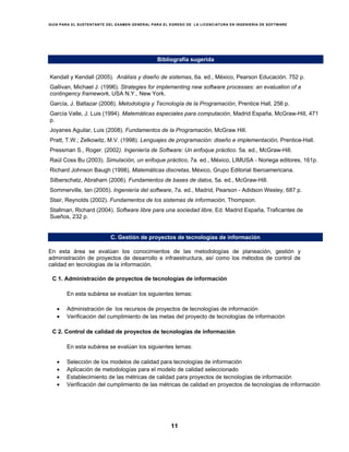 GUÍA PARA EL SUSTENTANTE DEL EXAMEN GENERAL PARA EL EGRESO DE LA LICENCIATURA EN INGENIERÍA DE SOFTWARE
11
Bibliografía sugerida
Kendall y Kendall (2005). Análisis y diseño de sistemas, 6a. ed., México, Pearson Educación. 752 p.
Gallivan, Michael J. (1996). Strategies for implementing new software processes: an evaluation of a
contingency framework, USA N.Y., New York.
García, J. Baltazar (2008). Metodología y Tecnología de la Programación, Prentice Hall, 256 p.
García Valle, J. Luis (1994). Matemáticas especiales para computación, Madrid España, McGraw-Hill, 471
p.
Joyanes Aguilar, Luis (2008). Fundamentos de la Programación, McGraw Hill.
Pratt, T.W.; Zelkowitz, M.V. (1998). Lenguajes de programación: diseño e implementación, Prentice-Hall.
Pressman S., Roger. (2002). Ingeniería de Software: Un enfoque práctico. 5a. ed., McGraw-Hill.
Raúl Coss Bu (2003). Simulación, un enfoque práctico, 7a. ed., México, LIMUSA - Noriega editores, 161p.
Richard Johnson Baugh (1998), Matemáticas discretas, México, Grupo Editorial Iberoamericana.
Silberschatz, Abraham (2006). Fundamentos de bases de datos, 5a. ed., McGraw-Hill.
Sommerville, Ian (2005). Ingeniería del software, 7a. ed., Madrid, Pearson - Adidson Wesley, 687 p.
Stair, Reynolds (2002). Fundamentos de los sistemas de información, Thompson.
Stallman, Richard (2004). Software libre para una sociedad libre, Ed. Madrid España, Traficantes de
Sueños, 232 p.
C. Gestión de proyectos de tecnologías de información
En esta área se evalúan los conocimientos de las metodologías de planeación, gestión y
administración de proyectos de desarrollo e infraestructura, así como los métodos de control de
calidad en tecnologías de la información.
C 1. Administración de proyectos de tecnologías de información
En esta subárea se evalúan los siguientes temas:
• Administración de los recursos de proyectos de tecnologías de información
• Verificación del cumplimiento de las metas del proyecto de tecnologías de información
C 2. Control de calidad de proyectos de tecnologías de información
En esta subárea se evalúan los siguientes temas:
• Selección de los modelos de calidad para tecnologías de información
• Aplicación de metodologías para el modelo de calidad seleccionado
• Establecimiento de las métricas de calidad para proyectos de tecnologías de información
• Verificación del cumplimiento de las métricas de calidad en proyectos de tecnologías de información
 