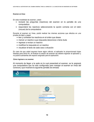 GUÍA PARA EL SUSTENTANTE DEL EXAMEN GENERAL PARA EL EGRESO DE LA LICENCIATURA EN INGENIERÍA DE SOFTWARE
14
Examen en línea
En esta modalidad de examen, usted:
• revisará las preguntas (reactivos) del examen en la pantalla de una
computadora
• responderá los reactivos seleccionando la opción correcta con el ratón
(mouse) de la computadora
Durante el examen en línea, podrá realizar las mismas acciones que efectúa en una
prueba de lápiz y papel:
• leer y contestar los reactivos en el orden que desea
• marcar un reactivo cuya respuesta desconoce o tiene duda
• regresar a revisar un reactivo
• modificar la respuesta en un reactivo
• visualizar el texto de cada caso o situación
En caso de que usted requiera hacer algún cálculo, el aplicador le proporcionará hojas
foliadas para dicho fin. Al finalizar la sesión de examen las deberá regresar al aplicador y
no podrá sustraerlas del espacio asignado para la aplicación.
Cómo ingresar a su examen
Al momento de llegar a la sede en la cual presentará el examen, se le asignará
una computadora que ha sido configurada para manejar el examen en línea del
Ceneval y que mostrará la siguiente pantalla de entrada:
 