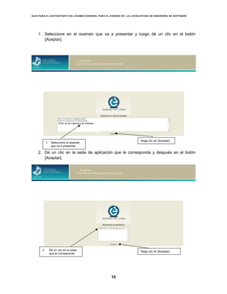 GUÍA PARA EL SUSTENTANTE DEL EXAMEN GENERAL PARA EL EGRESO DE LA LICENCIATURA EN INGENIERÍA DE SOFTWARE
15
1. Seleccione en el examen que va a presentar y luego dé un clic en el botón
[Aceptar].
2. Dé un clic en la sede de aplicación que le corresponda y después en el botón
[Aceptar].
2. Dé un clic en la sede
que le corresponde
Haga clic en [Aceptar]
EGEL en de Ingeniería de Software
1. Seleccione el examen
que va a presentar
Haga clic en [Aceptar]
 