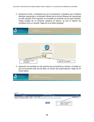 GUÍA PARA EL SUSTENTANTE DEL EXAMEN GENERAL PARA EL EGRESO DE LA LICENCIATURA EN INGENIERÍA DE SOFTWARE
16
3. Introduzca el folio y contraseña que se le proporcionó. Considere que el sistema
distingue mayúsculas y minúsculas. Revise que la función Bloqueo de mayúsculas
no esté activada. Por lo general, en el teclado se enciende una luz para indicarlo.
Tenga cuidado de no introducir espacios en blanco, ya que el sistema los
considera como un caracter. Haga clic en el botón [Aceptar].
4. Aparecerá una pantalla con las sesiones que comprende su examen, el estado en
que se encuentra cada una de ellas y la acción que puede ejecutar. Haga clic en
iniciar sesión.
3. Introduzca su folio y
contraseña
Haga clic en [Aceptar]
4. Haga clic aquí para
iniciar la sesión
(agosto 2010) Ingeniería Software – Sesión 1
(agosto 2010) Ingeniería Software – Sesión 2
 
