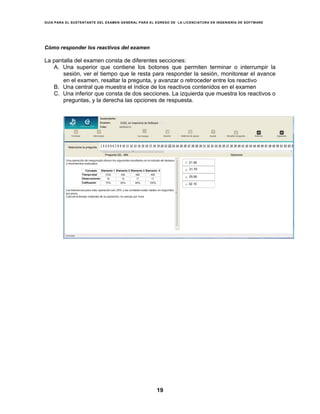 GUÍA PARA EL SUSTENTANTE DEL EXAMEN GENERAL PARA EL EGRESO DE LA LICENCIATURA EN INGENIERÍA DE SOFTWARE
19
Cómo responder los reactivos del examen
La pantalla del examen consta de diferentes secciones:
A. Una superior que contiene los botones que permiten terminar o interrumpir la
sesión, ver el tiempo que le resta para responder la sesión, monitorear el avance
en el examen, resaltar la pregunta, y avanzar o retroceder entre los reactivo
B. Una central que muestra el índice de los reactivos contenidos en el examen
C. Una inferior que consta de dos secciones. La izquierda que muestra los reactivos o
preguntas, y la derecha las opciones de respuesta.
21.59
21.70
25.90
32.10
EGEL en Ingeniería de Software
 