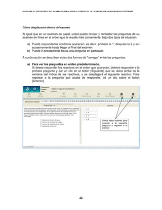 GUÍA PARA EL SUSTENTANTE DEL EXAMEN GENERAL PARA EL EGRESO DE LA LICENCIATURA EN INGENIERÍA DE SOFTWARE
22
Cómo desplazarse dentro del examen
Al igual que en un examen en papel, usted puede revisar y contestar las preguntas de su
examen en línea en el orden que le resulte más conveniente, bajo dos tipos de situación:
a) Puede responderlas conforme aparecen; es decir, primero la 1, después la 2 y así
sucesivamente hasta llegar al final del examen
b) Puede ir directamente hacia una pregunta en particular.
A continuación se describen estas dos formas de "navegar” entre las preguntas.
a) Para ver las preguntas en orden predeterminado.
Si desea responder los reactivos en el orden que aparecen, deberá responder a la
primera pregunta y dar un clic en el botón [Siguiente] que se ubica arriba de la
ventana del índice de los reactivos, y se desplegará el siguiente reactivo. Para
regresar a la pregunta que acaba de responder, dé un clic sobre el botón
[Anterior].
Utilice estos botones para
avanzar a la siguiente
pregunta o regresar a la
anterior
EGEL en Ingeniería de Software
 