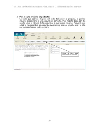 GUÍA PARA EL SUSTENTANTE DEL EXAMEN GENERAL PARA EL EGRESO DE LA LICENCIATURA EN INGENIERÍA DE SOFTWARE
23
b) Para ir a una pregunta en particular.
La barra que aparece después del texto Seleccione la pregunta, le permite
moverse directamente a una pregunta en particular. Para hacerlo, basta con dar
un clic sobre el número de la pregunta a la cual desea moverse. Recuerde que
usted ya ha respondido las preguntas cuyo número aparece en color azul y le falta
por contestar las que están en negro.
Utilice la barra para
seleccionar una pregunta
EGEL en Ingeniería de Software
 
