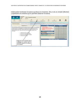 GUÍA PARA EL SUSTENTANTE DEL EXAMEN GENERAL PARA EL EGRESO DE LA LICENCIATURA EN INGENIERÍA DE SOFTWARE
25
Usted podrá monitorear el avance que lleva en el examen. Dé un clic en el botón [Monitor]
y aparecerá una ventana que le permitirá observar el avance.
EGEL en Ingeniería Industrial
1. Análisis de sistemas
2. Desarrollo e implementación de aplic.
3. Gestion de proyectos de tecnologías de la
información
4.Implantación de infraestructura tec.
Haga clic en el monitor para
desplegar la ventana que le
permitirá observar el avance
en la sesión.
 