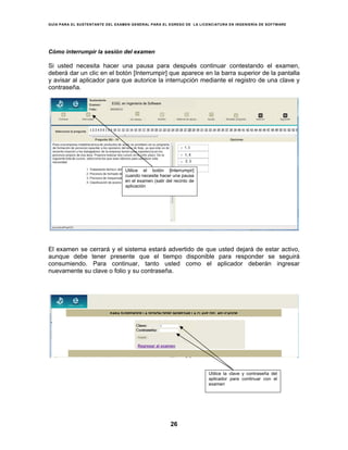 GUÍA PARA EL SUSTENTANTE DEL EXAMEN GENERAL PARA EL EGRESO DE LA LICENCIATURA EN INGENIERÍA DE SOFTWARE
26
Cómo interrumpir la sesión del examen
Si usted necesita hacer una pausa para después continuar contestando el examen,
deberá dar un clic en el botón [Interrumpir] que aparece en la barra superior de la pantalla
y avisar al aplicador para que autorice la interrupción mediante el registro de una clave y
contraseña.
El examen se cerrará y el sistema estará advertido de que usted dejará de estar activo,
aunque debe tener presente que el tiempo disponible para responder se seguirá
consumiendo. Para continuar, tanto usted como el aplicador deberán ingresar
nuevamente su clave o folio y su contraseña.
EGEL en Ingeniería de Software
Utilice el botón [Interrumpir]
cuando necesite hacer una pausa
en el examen (salir del recinto de
aplicación
Regresar al examen
PARA SUSPENDER LA SESIÓN DEBE INGRESAR LA CLAVE DEL APLICADOR
Utilice la clave y contraseña del
aplicador para continuar con el
examen
 