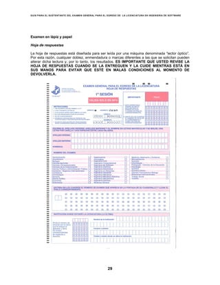 GUÍA PARA EL SUSTENTANTE DEL EXAMEN GENERAL PARA EL EGRESO DE LA LICENCIATURA EN INGENIERÍA DE SOFTWARE
29
Examen en lápiz y papel
Hoja de respuestas
La hoja de respuestas está diseñada para ser leída por una máquina denominada “lector óptico”.
Por esta razón, cualquier doblez, enmendadura o marcas diferentes a las que se solicitan pueden
alterar dicha lectura y, por lo tanto, los resultados. ES IMPORTANTE QUE USTED REVISE LA
HOJA DE RESPUESTAS CUANDO SE LA ENTREGUEN Y LA CUIDE MIENTRAS ESTÁ EN
SUS MANOS PARA EVITAR QUE ESTÉ EN MALAS CONDICIONES AL MOMENTO DE
DEVOLVERLA.
 