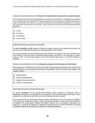 GUÍA PARA EL SUSTENTANTE DEL EXAMEN GENERAL PARA EL EGRESO DE LA LICENCIATURA EN INGENIERÍA DE SOFTWARE
34
Ejemplo correspondiente al área de Desarrollo e implantación de aplicaciones computacionales:
Una incubadora de negocios está organizando un proyecto para producir un videojuego de caracteres
que se desarrollará en varias fases. El cliente especifica los requerimientos en etapas posteriores a
cada demostración del producto. Las primeras versiones tienen propósitos académicos y se espera
que las últimas sean productos comerciales. ¿Qué modelo del proceso se utiliza para desarrollar este
proyecto?
A) Lineal
B) En espiral
C) Incremental
D) De prototipos
Argumentación de las opciones de respuesta
La opción correcta es la B: porque se evalúan los riesgos, propios de una aplicación comercial, a la
vez que se van verificando las iteraciones correspondientes a cada versión.
Las otras opciones son incorrectas porque las revisiones de proyectos de gran complejidad son
muy difíciles, es difícil de aplicar a sistemas transaccionales que tienden a ser integrados y a operar
como un todo, y porque exige disponer de las herramientas adecuadas y no presenta calidad ni
robustez
Ejemplo correspondiente al área de Liderazgo de proyectos de tecnologías de información:
Una empresa de TI desea tener una forma de medir el desempeño del proyecto actual, para lo cual
revisará algunos de los proyectos anteriormente desarrollados. ¿Cuál es el sistema de medición de
calidad a utilizar?
A) Benchmarking
B) Análisis Costo/Beneficio
C) Diagrama de causa-y-efecto
D) Diseño de experimentos
Argumentación de las opciones de respuesta
La opción correcta es la A: porque Benchmarking implica comparar las prácticas reales o
planificadas del proyecto con aquellas de otros proyectos, a fin de generar ideas para mejorar o para
establecer una norma por medio de la cual medir el desempeño de un proyecto.
Las otras opciones son incorrectas porque análisis Costo/Beneficio toma como base los beneficios
y los costos que se obtienen de llevar a cabo los proyectos actuales, a menor costo menor beneficio,
el diagrama de causa-y-efecto detecta los posibles factores con los problemas potenciales que
existen en un proyecto de software y el diseño de experimentos es un método estadístico que ayuda
a identificar cuáles son los factores que influyen en variables específicas.
 