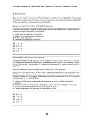 GUÍA PARA EL SUSTENTANTE DEL EXAMEN GENERAL PARA EL EGRESO DE LA LICENCIATURA EN INGENIERÍA DE SOFTWARE
35
2. Ordenamiento
Este tipo de reactivos demandan el ordenamiento o jerarquización de un listado de elementos de
acuerdo con un criterio determinado. La tarea del sustentante consiste en seleccionar la opción en
la que aparezcan los elementos en el orden solicitado.
Ejemplo correspondiente al área de Análisis de sistemas:
Ordene secuencialmente los pasos necesarios para preparar una entrevista para la obtención de los
requerimientos de una aplicación computacional.
1. Decidir el tipo de preguntas y la estructura
2. Conocer los antecedentes de la organización
3. Decidir a quién entrevistar
4. Establecer los objetivos de la entrevista
A) 2, 3, 1, 4
B) 2, 4, 3, 1
C) 3, 4, 2, 1
D) 3, 2, 1, 4
Argumentación de las opciones de respuesta
La opción correcta es la B: porque la secuencia de pasos adecuada para preparar una entrevista
es; conocer antecedentes de la organización, establecer objetivos, decidir a quién entrevistar y decidir
el tipo de preguntas y su estructura. El producto de cada paso es un insumo necesario para el
siguiente.
Las otras opciones son incorrectas porque no cumplen con el orden adecuado.
Ejemplo correspondiente al área de Desarrollo e implantación de aplicaciones computacionales:
Ordene los pasos que se requieren para elaborar el diagrama relacional a partir de un diagrama
entidad relación de un modelo de datos.
1. Elaborar por cada una de las relaciones con cardinalidad muchos a muchos una relación
asociativa
2. Elaborar por cada una de la entidades del diagrama ER una relación en el diagrama relacional
3. Reducción de las relaciones muchos a uno con el paso de llaves
4. Fusionar las entidades con relaciones de cardinalidad uno a uno
A) 2, 1, 3, 4
B) 2, 3, 4, 1
C) 4, 3, 1, 2
D) 4, 2, 1, 3
 