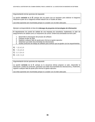 GUÍA PARA EL SUSTENTANTE DEL EXAMEN GENERAL PARA EL EGRESO DE LA LICENCIATURA EN INGENIERÍA DE SOFTWARE
36
Argumentación de las opciones de respuesta
La opción correcta es la D: porque son los pasos que se requieren para elaborar el diagrama
relacional a partir de un diagrama entidad relación de un modelo de datos.
Las otras opciones son incorrectas porque no cumplen con el orden adecuado.
Ejemplo correspondiente al área de Liderazgo de proyectos de tecnologías de información:
El departamento de control de calidad de una empresa de consultoría, implementa un plan de
aseguramiento de calidad como un mecanismo de control. Ordene las actividades de dicho plan.
1. Desarrollar la descripción del proceso de software
2. Preparar el plan de SQA
3. Registrar cualquier falta de ajuste para informar al gestor ejecutivo
4. Garantizar que estén documentadas las desviaciones
5. Auditar productos de trabajo de software para verificar que se ajusten con los requerimientos
A) 1, 2, 4, 3, 5
B) 1, 3, 2, 5, 4
C) 2, 1, 5, 4, 3
D) 2, 5, 1, 3, 4
Argumentación de las opciones de respuesta
La opción correcta es la C: porque es la secuencia idónea preparar un plan, desarrollar la
descripción, auditar los productos, garantizar que estén documentadas las desviaciones y, finalmente,
registrar cualquier falta de ajuste para informar al gestor ejecutivo.
Las otras opciones son incorrectas porque no cumplen con el orden adecuado.
 