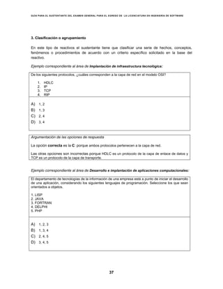 GUÍA PARA EL SUSTENTANTE DEL EXAMEN GENERAL PARA EL EGRESO DE LA LICENCIATURA EN INGENIERÍA DE SOFTWARE
37
3. Clasificación o agrupamiento
En este tipo de reactivos el sustentante tiene que clasificar una serie de hechos, conceptos,
fenómenos o procedimientos de acuerdo con un criterio específico solicitado en la base del
reactivo.
Ejemplo correspondiente al área de Implantación de infraestructura tecnológica:
De los siguientes protocolos, ¿cuáles corresponden a la capa de red en el modelo OSI?
1. HDLC
2. IP
3. TCP
4. RIP
A) 1, 2
B) 1, 3
C) 2, 4
D) 3, 4
Argumentación de las opciones de respuesta
La opción correcta es la C: porque ambos protocolos pertenecen a la capa de red.
Las otras opciones son incorrectas porque HDLC es un protocolo de la capa de enlace de datos y
TCP es un protocolo de la capa de transporte.
Ejemplo correspondiente al área de Desarrollo e implantación de aplicaciones computacionales:
El departamento de tecnologías de la información de una empresa está a punto de iniciar el desarrollo
de una aplicación, considerando los siguientes lenguajes de programación. Seleccione los que sean
orientados a objetos.
1. LISP
2. JAVA
3. FORTRAN
4. DELPHI
5. PHP
A) 1, 2, 3
B) 1, 3, 4
C) 2, 4, 5
D) 3, 4, 5
 