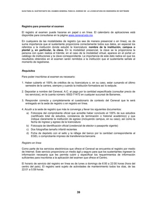GUÍA PARA EL SUSTENTANTE DEL EXAMEN GENERAL PARA EL EGRESO DE LA LICENCIATURA EN INGENIERÍA DE SOFTWARE
39
Registro para presentar el examen
El registro al examen puede hacerse en papel o en línea. El calendario de aplicaciones está
disponible para consultarse en la página www.ceneval.edu.mx.
En cualquiera de las modalidades de registro (ya sea de manera presencial o en línea), es de
suma importancia que el sustentante proporcione correctamente todos sus datos, en especial los
referidos a la institución donde estudió la licenciatura: nombre de la institución, campus o
plantel y, en particular, la clave. En la modalidad presencial, la clave se la proporciona la
persona con quien realiza el trámite; en el caso de la modalidad virtual, aparece en el portal un
catálogo de instituciones y la clave correspondiente. La importancia de este dato radica en que los
resultados obtenidos en el examen serán remitidos a la institución que el sustentante señale al
momento de registrarse.
Requisitos
Para poder inscribirse al examen es necesario:
1. Haber cubierto el 100% de créditos de su licenciatura o, en su caso, estar cursando el último
semestre de la carrera, siempre y cuando la institución formadora así lo estipule.
2. Depositar a nombre del Ceneval, A.C. el pago por la cantidad especificada (consultar precio de
los servicios), en la cuenta número: 6502-71472 en cualquier sucursal de Banamex.
3. Responder correcta y completamente el cuestionario de contexto del Ceneval que le será
entregado en la sede de registro o en registro en línea.
4. Acudir a la sede de registro que más le convenga y llevar los siguientes documentos:
a) Fotocopia del comprobante oficial que acredite haber concluido el 100% de sus estudios
(certificado total de estudios, constancia de terminación o historial académico) y que
indique claramente la institución de egreso (incluyendo campus, en su caso), así como la
fecha de ingreso y egreso de la licenciatura
b) Fotocopia de identificación oficial (credencial de elector o pasaporte vigente)
c) Dos fotografías tamaño infantil recientes
d) Ficha de depósito con el sello y la ráfaga del banco por la cantidad correspondiente al
EGEL o comprobante impreso de transferencia bancaria
Registro en línea
Como parte de los servicios electrónicos que ofrece el Ceneval se encuentra el registro por medio
de Internet. Este servicio proporciona un medio ágil y seguro para que los sustentantes ingresen la
información necesaria que les permita cubrir y especificar los requerimientos de información
suficientes para inscribirse a la aplicación del examen que ofrece el Centro.
El horario de servicio del registro en línea es de lunes a domingo de 6:00 a 22:00 horas (hora del
centro del país). El registro será sujeto de actividades de mantenimiento todos los días, de las
22:01 a 5:59 horas.
 