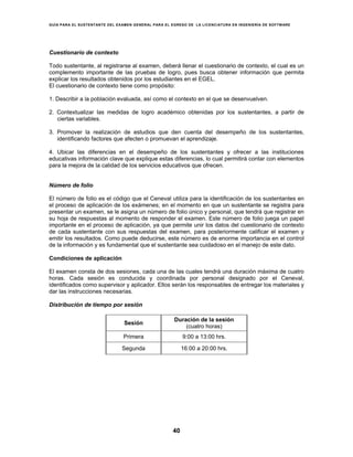 GUÍA PARA EL SUSTENTANTE DEL EXAMEN GENERAL PARA EL EGRESO DE LA LICENCIATURA EN INGENIERÍA DE SOFTWARE
40
Cuestionario de contexto
Todo sustentante, al registrarse al examen, deberá llenar el cuestionario de contexto, el cual es un
complemento importante de las pruebas de logro, pues busca obtener información que permita
explicar los resultados obtenidos por los estudiantes en el EGEL.
El cuestionario de contexto tiene como propósito:
1. Describir a la población evaluada, así como el contexto en el que se desenvuelven.
2. Contextualizar las medidas de logro académico obtenidas por los sustentantes, a partir de
ciertas variables.
3. Promover la realización de estudios que den cuenta del desempeño de los sustentantes,
identificando factores que afecten o promuevan el aprendizaje.
4. Ubicar las diferencias en el desempeño de los sustentantes y ofrecer a las instituciones
educativas información clave que explique estas diferencias, lo cual permitirá contar con elementos
para la mejora de la calidad de los servicios educativos que ofrecen.
Número de folio
El número de folio es el código que el Ceneval utiliza para la identificación de los sustentantes en
el proceso de aplicación de los exámenes; en el momento en que un sustentante se registra para
presentar un examen, se le asigna un número de folio único y personal, que tendrá que registrar en
su hoja de respuestas al momento de responder el examen. Este número de folio juega un papel
importante en el proceso de aplicación, ya que permite unir los datos del cuestionario de contexto
de cada sustentante con sus respuestas del examen, para posteriormente calificar el examen y
emitir los resultados. Como puede deducirse, este número es de enorme importancia en el control
de la información y es fundamental que el sustentante sea cuidadoso en el manejo de este dato.
Condiciones de aplicación
El examen consta de dos sesiones, cada una de las cuales tendrá una duración máxima de cuatro
horas. Cada sesión es conducida y coordinada por personal designado por el Ceneval,
identificados como supervisor y aplicador. Ellos serán los responsables de entregar los materiales y
dar las instrucciones necesarias.
Distribución de tiempo por sesión
Sesión
Duración de la sesión
(cuatro horas)
Primera 9:00 a 13:00 hrs.
Segunda 16:00 a 20:00 hrs.
 
