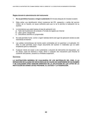 GUÍA PARA EL SUSTENTANTE DEL EXAMEN GENERAL PARA EL EGRESO DE LA LICENCIATURA EN INGENIERÍA DE SOFTWARE
42
Reglas durante la administración del instrumento
1. No se permitirá el acceso a ningún sustentante 30 minutos después de iniciada la sesión.
2. Debe portar una identificación oficial (credencial del IFE, pasaporte o cartilla del servicio
militar), de no hacerlo, es causa suficiente para que no se le permita la realización de su
examen.
3. Le recordamos que usted ingresa al área de aplicación con:
a) Talón del Cuestionario de contexto o Formato de registro por Internet
b) Lápiz, goma, sacapuntas
c) Calculadora científica no programable
4. No está permitido fumar, comer o ingerir bebidas dentro del lugar de aplicación donde se está
resolviendo el examen.
5. Las salidas momentáneas del recinto serán controladas por el supervisor y el aplicador. En
ellas no está permitido sacar ningún documento del examen ni materiales que se estén
empleando para su realización.
6. Cualquier intento de copiar a otro sustentante o situación de intercambio de respuestas; uso
de claves; copia de reactivos a hojas, libros o cualquier otro mecanismo para llevarse el
contenido del examen, causará su inmediata suspensión.
Sanciones
LA SUSTRACCIÓN INDEBIDA DE CUALQUIERA DE LOS MATERIALES DEL EGEL O LA
INFRACCIÓN DE ALGUNA DE ESTAS REGLAS ES CAUSA DE SUSPENSIÓN DE SU EXAMEN
Y DE CUALQUIER OTRA SANCIÓN DERIVADA DE LA APLICACIÓN DE LAS LEYES DE LA
INSTITUCIÓN DE DONDE USTED PROVIENE, EL ESTADO Y LA FEDERACIÓN.
 