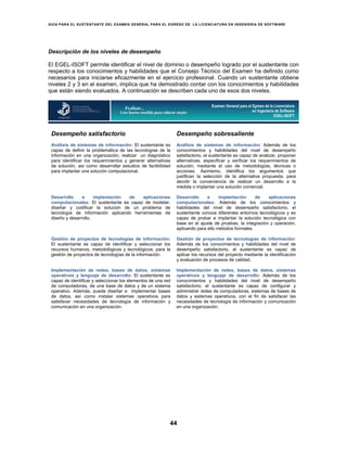 GUÍA PARA EL SUSTENTANTE DEL EXAMEN GENERAL PARA EL EGRESO DE LA LICENCIATURA EN INGENIERÍA DE SOFTWARE
44
Descripción de los niveles de desempeño
El EGEL-ISOFT permite identificar el nivel de dominio o desempeño logrado por el sustentante con
respecto a los conocimientos y habilidades que el Consejo Técnico del Examen ha definido como
necesarios para iniciarse eficazmente en el ejercicio profesional. Cuando un sustentante obtiene
niveles 2 y 3 en el examen, implica que ha demostrado contar con los conocimientos y habilidades
que están siendo evaluados. A continuación se describen cada uno de esos dos niveles.
Desempeño satisfactorio Desempeño sobresaliente
Análisis de sistemas de información: El sustentante es
capaz de definir la problemática de las tecnologías de la
información en una organización, realizar un diagnóstico
para identificar los requerimientos y generar alternativas
de solución, así como desarrollar estudios de factibilidad
para implantar una solución computacional.
Análisis de sistemas de información: Además de los
conocimientos y habilidades del nivel de desempeño
satisfactorio, el sustentante es capaz de analizar, proponer
alternativas, especificar y verificar los requerimientos de
solución, mediante el uso de metodologías, técnicas o
acciones. Asimismo, identifica los argumentos que
justifican la selección de la alternativa propuesta, para
decidir la conveniencia de realizar un desarrollo a la
medida o implantar una solución comercial.
Desarrollo e implantación de aplicaciones
computacionales: El sustentante es capaz de modelar,
diseñar y codificar la solución de un problema de
tecnología de información aplicando herramientas de
diseño y desarrollo.
Desarrollo e implantación de aplicaciones
computacionales: Además de los conocimientos y
habilidades del nivel de desempeño satisfactorio, el
sustentante conoce diferentes entornos tecnológicos y es
capaz de probar e implantar la solución tecnológica con
base en el ajuste de pruebas, la integración y operación,
aplicando para ello métodos formales.
Gestión de proyectos de tecnologías de información:
El sustentante es capaz de identificar y seleccionar los
recursos humanos, metodológicos y tecnológicos, para la
gestión de proyectos de tecnologías de la información.
Gestión de proyectos de tecnologías de información:
Además de los conocimientos y habilidades del nivel de
desempeño satisfactorio, el sustentante es capaz de
aplicar los recursos del proyecto mediante la identificación
y evaluación de procesos de calidad.
Implementación de redes, bases de datos, sistemas
operativos y lenguaje de desarrollo: El sustentante es
capaz de identificar y seleccionar los elementos de una red
de computadoras, de una base de datos y de un sistema
operativo. Además, puede diseñar e implementar bases
de datos, así como instalar sistemas operativos para
satisfacer necesidades de tecnología de información y
comunicación en una organización.
Implementación de redes, bases de datos, sistemas
operativos y lenguaje de desarrollo: Además de los
conocimientos y habilidades del nivel de desempeño
satisfactorio, el sustentante es capaz de configurar y
administrar redes de computadoras, sistemas de bases de
datos y sistemas operativos, con el fin de satisfacer las
necesidades de tecnología de información y comunicación
en una organización.
Examen General para el Egreso de la Licenciatura
en Ingeniería de Software
EGEL-ISOFT
 