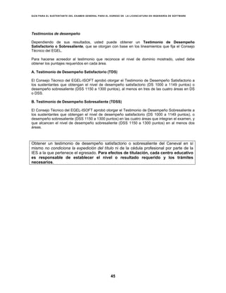 GUÍA PARA EL SUSTENTANTE DEL EXAMEN GENERAL PARA EL EGRESO DE LA LICENCIATURA EN INGENIERÍA DE SOFTWARE
45
Testimonios de desempeño
Dependiendo de sus resultados, usted puede obtener un Testimonio de Desempeño
Satisfactorio o Sobresaliente, que se otorgan con base en los lineamientos que fija el Consejo
Técnico del EGEL.
Para hacerse acreedor al testimonio que reconoce el nivel de dominio mostrado, usted debe
obtener los puntajes requeridos en cada área.
A. Testimonio de Desempeño Satisfactorio (TDS)
El Consejo Técnico del EGEL-ISOFT aprobó otorgar el Testimonio de Desempeño Satisfactorio a
los sustentantes que obtengan el nivel de desempeño satisfactorio (DS 1000 a 1149 puntos) o
desempeño sobresaliente (DSS 1150 a 1300 puntos), al menos en tres de las cuatro áreas en DS
o DSS.
B. Testimonio de Desempeño Sobresaliente (TDSS)
El Consejo Técnico del EGEL-ISOFT aprobó otorgar el Testimonio de Desempeño Sobresaliente a
los sustentantes que obtengan el nivel de desempeño satisfactorio (DS 1000 a 1149 puntos), o
desempeño sobresaliente (DSS 1150 a 1300 puntos) en las cuatro áreas que integran el examen, y
que alcancen el nivel de desempeño sobresaliente (DSS 1150 a 1300 puntos) en al menos dos
áreas.
Obtener un testimonio de desempeño satisfactorio o sobresaliente del Ceneval en sí
mismo no condiciona la expedición del título ni de la cédula profesional por parte de la
IES a la que pertenece el egresado. Para efectos de titulación, cada centro educativo
es responsable de establecer el nivel o resultado requerido y los trámites
necesarios.
 