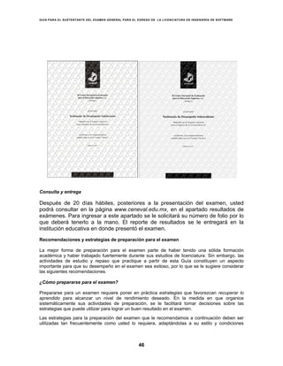 GUÍA PARA EL SUSTENTANTE DEL EXAMEN GENERAL PARA EL EGRESO DE LA LICENCIATURA EN INGENIERÍA DE SOFTWARE
46
Consulta y entrega
Después de 20 días hábiles, posteriores a la presentación del examen, usted
podrá consultar en la página www.ceneval.edu.mx, en el apartado resultados de
exámenes. Para ingresar a este apartado se le solicitará su número de folio por lo
que deberá tenerlo a la mano. El reporte de resultados se le entregará en la
institución educativa en donde presentó el examen.
Recomendaciones y estrategias de preparación para el examen
La mejor forma de preparación para el examen parte de haber tenido una sólida formación
académica y haber trabajado fuertemente durante sus estudios de licenciatura. Sin embargo, las
actividades de estudio y repaso que practique a partir de esta Guía constituyen un aspecto
importante para que su desempeño en el examen sea exitoso, por lo que se le sugiere considerar
las siguientes recomendaciones.
¿Cómo prepararse para el examen?
Prepararse para un examen requiere poner en práctica estrategias que favorezcan recuperar lo
aprendido para alcanzar un nivel de rendimiento deseado. En la medida en que organice
sistemáticamente sus actividades de preparación, se le facilitará tomar decisiones sobre las
estrategias que puede utilizar para lograr un buen resultado en el examen.
Las estrategias para la preparación del examen que le recomendamos a continuación deben ser
utilizadas tan frecuentemente como usted lo requiera, adaptándolas a su estilo y condiciones
 