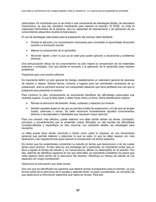 GUÍA PARA EL SUSTENTANTE DEL EXAMEN GENERAL PARA EL EGRESO DE LA LICENCIATURA EN INGENIERÍA DE SOFTWARE
47
particulares. Es importante que no se limite a usar únicamente las estrategias fáciles, de naturaleza
memorística, ya que ello resultaría insuficiente para resolver el examen. El EGEL no mide la
capacidad memorística de la persona, sino su capacidad de razonamiento y de aplicación de los
conocimientos adquiridos durante la licenciatura.
El uso de estrategias adecuadas para la preparación del examen debe facilitarle:
• Prestar la atención y la concentración necesarias para consolidar el aprendizaje alcanzado
durante su formación escolar.
• Mejorar la comprensión de lo aprendido.
• Recordar rápido y bien lo que ya se sabe para poder aplicarlo a situaciones y problemas
diversos.
Una estructuración eficaz de los conocimientos no sólo mejora la comprensión de los materiales
extensos y complejos, sino que facilita el recuerdo y la aplicación de lo aprendido para resolver
problemas.
Prepárese para una revisión eficiente
Es importante definir un plan general de trabajo, estableciendo un calendario general de sesiones
de estudio y repaso. Decida fechas, horarios y lugares para las actividades necesarias de su
preparación, esto le permitirá avanzar con tranquilidad sabiendo que tiene perfilada una ruta que lo
preparará para presentar el examen.
Para construir el plan, primeramente se recomienda identificar las dificultades potenciales que
necesita superar: lo que le falta saber o saber hacer sobre un tema. Dicha identificación implica:
• Revisar la estructura del examen: áreas, subáreas y aspectos por evaluar.
• Señalar aquellas áreas en las que se perciba la falta de preparación y en las que se tengan
dudas, carencias o vacíos. Se debe reconocer honestamente aquellos conocimientos
teóricos o conceptuales y habilidades que requieran mayor atención.
Para una revisión más efectiva, puede elaborar una tabla donde señale los temas, conceptos,
principios y procedimientos que le presenten mayor dificultad; en ella escriba las dificultades
correspondientes y especifique en otra columna, con suficiente detalle, las estrategias para
revisarlos.
La tabla puede tener tantas columnas o títulos como usted lo requiera, es una herramienta
personal que permite detectar y relacionar lo que se sabe, lo que se debe repasar con más
dedicación y las mejores formas para resolver la comprensión de dichos aspectos.
Es común que los sustentantes concentren su estudio en temas que desconocen o de los cuales
tienen poco dominio. Si bien ésta es una estrategia útil y pertinente, es importante cuidar que no
lleve a agotar el tiempo de estudio y, en consecuencia, afectar su desempeño en el examen. Por
ello, además de identificar aspectos en los que está débil, es importante considerar los pesos que
cada aspecto tiene dentro de la estructura del examen. Distribuya su tiempo de estudio en los
aspectos con mayor ponderación.
Seleccione la información que debe revisar
Una vez que ha identificado los aspectos que deberá revisar al prepararse para el examen, ya que
forman parte de la estructura de la prueba y además tienen un peso considerable, es momento de
que seleccione la información específica que habrá de revisar. Para ello:
 