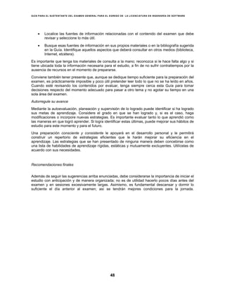 GUÍA PARA EL SUSTENTANTE DEL EXAMEN GENERAL PARA EL EGRESO DE LA LICENCIATURA EN INGENIERÍA DE SOFTWARE
48
• Localice las fuentes de información relacionadas con el contenido del examen que debe
revisar y seleccione lo más útil.
• Busque esas fuentes de información en sus propios materiales o en la bibliografía sugerida
en la Guía. Identifique aquellos aspectos que deberá consultar en otros medios (biblioteca,
Internet, etcétera).
Es importante que tenga los materiales de consulta a la mano; reconozca si le hace falta algo y si
tiene ubicada toda la información necesaria para el estudio, a fin de no sufrir contratiempos por la
ausencia de recursos en el momento de prepararse.
Conviene también tener presente que, aunque se dedique tiempo suficiente para la preparación del
examen, es prácticamente imposible y poco útil pretender leer todo lo que no se ha leído en años.
Cuando esté revisando los contenidos por evaluar, tenga siempre cerca esta Guía para tomar
decisiones respecto del momento adecuado para pasar a otro tema y no agotar su tiempo en una
sola área del examen.
Autorregule su avance
Mediante la autoevaluación, planeación y supervisión de lo logrado puede identificar si ha logrado
sus metas de aprendizaje. Considere el grado en que se han logrado y, si es el caso, haga
modificaciones o incorpore nuevas estrategias. Es importante evaluar tanto lo que aprendió como
las maneras en que logró aprender. Si logra identificar estas últimas, puede mejorar sus hábitos de
estudio para este momento y para el futuro.
Una preparación consciente y consistente le apoyará en el desarrollo personal y le permitirá
construir un repertorio de estrategias eficientes que le harán mejorar su eficiencia en el
aprendizaje. Las estrategias que se han presentado de ninguna manera deben concebirse como
una lista de habilidades de aprendizaje rígidas, estáticas y mutuamente excluyentes. Utilícelas de
acuerdo con sus necesidades.
Recomendaciones finales
Además de seguir las sugerencias arriba enunciadas, debe considerarse la importancia de iniciar el
estudio con anticipación y de manera organizada; no es de utilidad hacerlo pocos días antes del
examen y en sesiones excesivamente largas. Asimismo, es fundamental descansar y dormir lo
suficiente el día anterior al examen; así se tendrán mejores condiciones para la jornada.
 