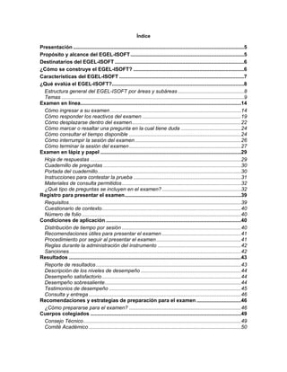 Índice
Presentación .......................................................................................................................5
Propósito y alcance del EGEL-ISOFT...............................................................................5
Destinatarios del EGEL-ISOFT ..........................................................................................6
¿Cómo se construye el EGEL-ISOFT? .............................................................................6
Características del EGEL-ISOFT .......................................................................................7
¿Qué evalúa el EGEL-ISOFT?............................................................................................8
Estructura general del EGEL-ISOFT por áreas y subáreas ..............................................8
Temas ...............................................................................................................................9
Examen en línea................................................................................................................14
Cómo ingresar a su examen ...........................................................................................14
Cómo responder los reactivos del examen .....................................................................19
Cómo desplazarse dentro del examen............................................................................22
Cómo marcar o resaltar una pregunta en la cual tiene duda ..........................................24
Cómo consultar el tiempo disponible ..............................................................................24
Cómo interrumpir la sesión del examen..........................................................................26
Cómo terminar la sesión del examen..............................................................................27
Examen en lápiz y papel ..................................................................................................29
Hoja de respuestas .........................................................................................................29
Cuadernillo de preguntas ................................................................................................30
Portada del cuadernillo....................................................................................................30
Instrucciones para contestar la prueba ...........................................................................31
Materiales de consulta permitidos...................................................................................32
¿Qué tipo de preguntas se incluyen en el examen? .......................................................32
Registro para presentar el examen.................................................................................39
Requisitos........................................................................................................................39
Cuestionario de contexto.................................................................................................40
Número de folio...............................................................................................................40
Condiciones de aplicación ..............................................................................................40
Distribución de tiempo por sesión ...................................................................................40
Recomendaciones útiles para presentar el examen .......................................................41
Procedimiento por seguir al presentar el examen...........................................................41
Reglas durante la administración del instrumento ..........................................................42
Sanciones........................................................................................................................42
Resultados ........................................................................................................................43
Reporte de resultados .....................................................................................................43
Descripción de los niveles de desempeño ......................................................................44
Desempeño satisfactorio.................................................................................................44
Desempeño sobresaliente...............................................................................................44
Testimonios de desempeño ............................................................................................45
Consulta y entrega ..........................................................................................................46
Recomendaciones y estrategias de preparación para el examen ...............................46
¿Cómo prepararse para el examen? ..............................................................................46
Cuerpos colegiados .........................................................................................................49
Consejo Técnico..............................................................................................................49
Comité Académico ..........................................................................................................50
 