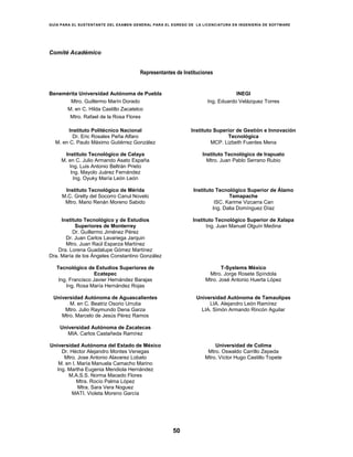 GUÍA PARA EL SUSTENTANTE DEL EXAMEN GENERAL PARA EL EGRESO DE LA LICENCIATURA EN INGENIERÍA DE SOFTWARE
50
Comité Académico
Representantes de Instituciones
Benemérita Universidad Autónoma de Puebla
Mtro. Guillermo Marín Dorado
M. en C. Hilda Castillo Zacatelco
Mtro. Rafael de la Rosa Flores
INEGI
Ing. Eduardo Velázquez Torres
Instituto Politécnico Nacional
Dr. Eric Rosales Peña Alfaro
M. en C. Paulo Máximo Gutiérrez González
Instituto Superior de Gestión e Innovación
Tecnológica
MCP. Lizbeth Fuentes Mena
Instituto Tecnológico de Celaya
M. en C. Julio Armando Asato España
Ing. Luis Antonio Beltrán Prieto
Ing. Mayolo Juárez Fernández
Ing. Oyuky María León León
Instituto Tecnológico de Irapuato
Mtro. Juan Pablo Serrano Rubio
Instituto Tecnológico de Mérida
M.C. Grelty del Socorro Canul Novelo
Mtro. Mario Renán Moreno Sabido
Instituto Tecnológico Superior de Álamo
Temapache
ISC. Karime Vizcarra Can
Ing. Dalia Domínguez Díaz
Instituto Tecnológico y de Estudios
Superiores de Monterrey
Dr. Guillermo Jiménez Pérez
Dr. Juan Carlos Lavariega Jarquin
Mtro. Juan Raúl Esparza Martínez
Dra. Lorena Guadalupe Gómez Martínez
Dra. María de los Ángeles Constantino González
Instituto Tecnológico Superior de Xalapa
Ing. Juan Manuel Olguín Medina
Tecnológico de Estudios Superiores de
Ecatepec
Ing. Francisco Javier Hernández Barajas
Ing. Rosa María Hernández Rojas
T-Systems México
Mtro. Jorge Rosete Spíndola
Mtro. José Antonio Huerta López
Universidad Autónoma de Aguascalientes
M. en C. Beatriz Osorio Urrutia
Mtro. Julio Raymundo Dena Garza
Mtro. Marcelo de Jesús Pérez Ramos
Universidad Autónoma de Tamaulipas
LIA. Alejandro León Ramírez
LIA. Simón Armando Rincón Aguilar
Universidad Autónoma de Zacatecas
MIA. Carlos Castañeda Ramírez
Universidad Autónoma del Estado de México
Dr. Héctor Alejandro Montes Venegas
Mtro. Jose Antonio Alavarez Lobato
M. en I. María Manuela Camacho Marino
Ing. Martha Eugenia Mendiola Hernández
M.A.S.S. Norma Macedo Flores
Mtra. Rocío Palma López
Mtra. Sara Vera Noguez
MATI. Violeta Moreno García
Universidad de Colima
Mtro. Oswaldo Carrillo Zepeda
Mtro. Víctor Hugo Castillo Topete
 