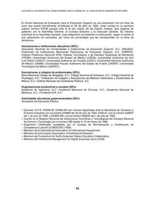 GUÍA PARA EL SUSTENTANTE DEL EXAMEN GENERAL PARA EL EGRESO DE LA LICENCIATURA EN INGENIERÍA DE SOFTWARE
53
El Centro Nacional de Evaluación para la Educación Superior es una asociación civil sin fines de
lucro que quedó formalmente constituida el 28 de abril de 1994, como consta en la escritura
pública número 87036 pasada ante la fe del notario 49 del Distrito Federal. Sus órganos de
gobierno son la Asamblea General, el Consejo Directivo y la Dirección General. Su máxima
autoridad es la Asamblea General, cuya integración se presenta a continuación, según el sector al
que pertenecen los asociados, así como los porcentajes que les corresponden en la toma de
decisiones:
Asociaciones e instituciones educativas (40%):
Asociación Nacional de Universidades e Instituciones de Educación Superior, A.C. (ANUIES);
Federación de Instituciones Mexicanas Particulares de Educación Superior, A.C. (FIMPES);
Instituto Politécnico Nacional (IPN); Instituto Tecnológico y de Estudios Superiores de Monterrey
(ITESM); Universidad Autónoma del Estado de México (UAEM); Universidad Autónoma de San
Luis Potosí (UASLP); Universidad Autónoma de Yucatán (UADY); Universidad Nacional Autónoma
de México (UNAM); Universidad Popular Autónoma del Estado de Puebla (UPAEP); Universidad
Tecnológica de México (UNITEC).
Asociaciones y colegios de profesionales (20%):
Barra Mexicana Colegio de Abogados, A.C.; Colegio Nacional de Actuarios, A.C.; Colegio Nacional de
Psicólogos, A.C.; Federación de Colegios y Asociaciones de Médicos Veterinarios y Zootecnistas de
México, A.C.; Instituto Mexicano de Contadores Públicos, A.C.
Organizaciones productivas y sociales (20%):
Academia de Ingeniería, A.C.; Academia Mexicana de Ciencias, A.C.; Academia Nacional de
Medicina, A.C.; Fundación ICA, A.C.
Autoridades educativas gubernamentales (20%):
Secretaría de Educación Pública.
• Ceneval, A.C.®, EXANI-I®, EXANI-II® son marcas registradas ante la Secretaría de Comercio y
Fomento Industrial con el número 478968 del 29 de julio de 1994. EGEL®, con el número 628837
del 1 de julio de 1999, y EXANI-III®, con el número 628839 del 1 de julio de 1999.
• Inscrito en el Registro Nacional de Instituciones Científicas y Tecnológicas del Consejo Nacional
de Ciencia y Tecnología con el número 506 desde el 10 de marzo de 1995.
• Organismo Certificador acreditado por el Consejo de Normalización y Certificación de
Competencia Laboral (CONOCER) (1998).
• Miembro de la International Association for Educational Assessment.
• Miembro de la European Association of Institutional Research.
• Miembro del Consortium for North American Higher Education Collaboration.
• Miembro del Institutional Management for Higher Education de la OCDE.
 