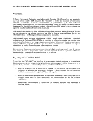 GUÍA PARA EL SUSTENTANTE DEL EXAMEN GENERAL PARA EL EGRESO DE LA LICENCIATURA EN INGENIERÍA DE SOFTWARE
5
Presentación
El Centro Nacional de Evaluación para la Educación Superior, A.C. (Ceneval) es una asociación
civil que ofrece, desde 1994, servicios de evaluación a cientos de escuelas, universidades,
empresas, autoridades educativas, organizaciones de profesionales y de otras instancias
particulares y gubernamentales. Su actividad principal es el diseño y la aplicación de instrumentos
de evaluación. Su misión consiste en proveer información confiable sobre los aprendizajes que
logran los estudiantes de distintos niveles educativos.
En el terreno de la educación, como en todas las actividades humanas, la evaluación es el proceso
que permite valorar los aciertos, reconocer las fallas y detectar potencialidades. Contar con
información válida y confiable garantiza tomar decisiones acertadas.
Esta Guía está dirigida a quienes sustentarán el Examen General para el Egreso de la Licenciatura
en Ingeniería de Software (EGEL-ISOFT). Su propósito es ofrecer información que permita a los
sustentantes familiarizarse con las principales características del examen, los contenidos que se
evalúan, el tipo de preguntas (reactivos) que encontrarán en el examen, así como con algunas
sugerencias de estudio y de preparación para presentar el examen.
Se recomienda al sustentante revisar con detenimiento la Guía completa y recurrir a ella de manera
permanente durante su preparación y para aclarar cualquier duda sobre aspectos académicos,
administrativos o logísticos en la presentación del EGEL-ISOFT.
Propósito y alcance del EGEL-ISOFT
El propósito del EGEL-ISOFT es identificar si los egresados de la licenciatura en Ingeniería de
Software cuentan con los conocimientos y habilidades necesarios para iniciarse eficazmente en el
ejercicio de la profesión. La información que ofrece permite al sustentante:
• Conocer el resultado de su formación en relación con un estándar de alcance nacional
mediante la aplicación de un examen confiable y válido, probado con egresados de
instituciones de educación superior (IES) de todo el país.
• Conocer el resultado de la evaluación en cada área del examen, por lo que puede ubicar
aquéllas donde tiene un buen desempeño, así como aquéllas en las que presenta
debilidades.
• Beneficiarse curricularmente al contar con un elemento adicional para integrarse al
mercado laboral.
 
