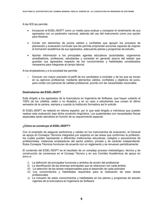 GUÍA PARA EL SUSTENTANTE DEL EXAMEN GENERAL PARA EL EGRESO DE LA LICENCIATURA EN INGENIERÍA DE SOFTWARE
6
A las IES les permite:
• Incorporar el EGEL-ISOFT como un medio para evaluar y comparar el rendimiento de sus
egresados con un parámetro nacional, además del uso del instrumento como una opción
para titularse.
• Contar con elementos de juicios validos y confiables que apoyen los procesos de
planeación y evaluación curricular que les permita emprender acciones capaces de mejorar
la formación académica de sus egresados, adecuando planes y programas de estudio.
• Aportar información a los principales agentes educativos (autoridades, organismos
acreditadores, profesores, estudiantes y sociedad en general) acerca del estado que
guardan sus egresados respecto de los conocimientos y habilidades considerados
necesarios para integrarse al campo laboral.
A los empleadores y a la sociedad les permite:
• Conocer con mayor precisión el perfil de los candidatos a contratar y de los que se inician
en su ejercicio profesional, mediante elementos validos, confiables y objetivos de juicio,
para contar con personal de calidad profesional, acorde con las necesidades nacionales.
Destinatarios del EGEL-ISOFT
Está dirigido a los egresados de la licenciatura en Ingeniería de Software, que hayan cubierto el
100% de los créditos, estén o no titulados, y en su caso a estudiantes que cursan el último
semestre de la carrera, siempre y cuando la institución formadora así lo solicite.
El EGEL-ISOFT se redactó en idioma español, por lo que está dirigido a individuos que puedan
realizar esta evaluación bajo dicha condición lingüística. Los sustentantes con necesidades físicas
especiales serán atendidos en función de su requerimiento especial.
¿Cómo se construye el EGEL-ISOFT?
Con el propósito de asegurar pertinencia y validez en los instrumentos de evaluación, el Ceneval
se apoya en Consejos Técnicos integrados por expertos en las áreas que conforman la profesión,
los cuales pueden representar a diferentes instituciones educativas, colegios o asociaciones de
profesionistas, instancias empleadoras del sector público, privado y de carácter independiente.
Estos Consejos Técnicos funcionan de acuerdo con un reglamento y se renuevan periódicamente.
El contenido del EGEL-ISOFT es el resultado de un complejo proceso metodológico, técnico y de
construcción de consensos en el Consejo Técnico y en sus Comités Académicos de apoyo en
torno a:
i) La definición de principales funciones o ámbitos de acción del profesional
ii) La identificación de las diversas actividades que se relacionan con cada ámbito
iii) La selección de las tareas indispensables para el desarrollo de cada actividad
iv) Los conocimientos y habilidades requeridos para la realización de esas tareas
profesionales
v) La inclusión de estos conocimientos y habilidades en los planes y programas de estudio
vigentes de la licenciatura en Ingeniería de Software
 