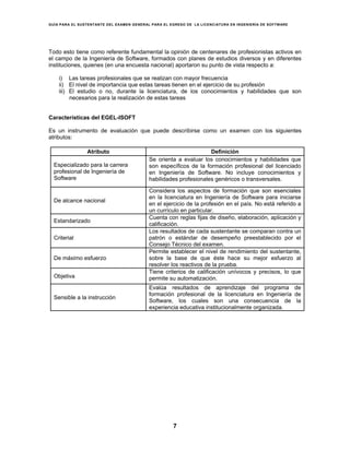 GUÍA PARA EL SUSTENTANTE DEL EXAMEN GENERAL PARA EL EGRESO DE LA LICENCIATURA EN INGENIERÍA DE SOFTWARE
7
Todo esto tiene como referente fundamental la opinión de centenares de profesionistas activos en
el campo de la Ingeniería de Software, formados con planes de estudios diversos y en diferentes
instituciones, quienes (en una encuesta nacional) aportaron su punto de vista respecto a:
i) Las tareas profesionales que se realizan con mayor frecuencia
ii) El nivel de importancia que estas tareas tienen en el ejercicio de su profesión
iii) El estudio o no, durante la licenciatura, de los conocimientos y habilidades que son
necesarios para la realización de estas tareas
Características del EGEL-ISOFT
Es un instrumento de evaluación que puede describirse como un examen con los siguientes
atributos:
Atributo Definición
Especializado para la carrera
profesional de Ingeniería de
Software
Se orienta a evaluar los conocimientos y habilidades que
son específicos de la formación profesional del licenciado
en Ingeniería de Software. No incluye conocimientos y
habilidades profesionales genéricos o transversales.
De alcance nacional
Considera los aspectos de formación que son esenciales
en la licenciatura en Ingeniería de Software para iniciarse
en el ejercicio de la profesión en el país. No está referido a
un currículo en particular.
Estandarizado
Cuenta con reglas fijas de diseño, elaboración, aplicación y
calificación.
Criterial
Los resultados de cada sustentante se comparan contra un
patrón o estándar de desempeño preestablecido por el
Consejo Técnico del examen.
De máximo esfuerzo
Permite establecer el nivel de rendimiento del sustentante,
sobre la base de que éste hace su mejor esfuerzo al
resolver los reactivos de la prueba.
Objetiva
Tiene criterios de calificación unívocos y precisos, lo que
permite su automatización.
Sensible a la instrucción
Evalúa resultados de aprendizaje del programa de
formación profesional de la licenciatura en Ingeniería de
Software, los cuales son una consecuencia de la
experiencia educativa institucionalmente organizada.
 