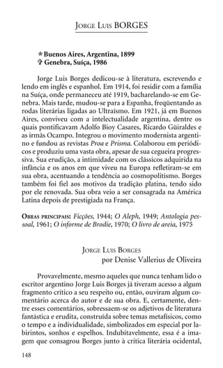 JORGE LUIS BORGES


       Buenos Aires, Argentina, 1899
       Genebra, Suíça, 1986

      Jorge Luis Borges dedicou-se à literatura, escrevendo e
lendo em inglês e espanhol. Em 1914, foi residir com a família
na Suíça, onde permaneceu até 1919, bacharelando-se em Ge-
nebra. Mais tarde, mudou-se para a Espanha, freqüentando as
rodas literárias ligadas ao Ultraísmo. Em 1921, já em Buenos
Aires, conviveu com a intelectualidade argentina, dentre os
quais pontificavam Adolfo Bioy Casares, Ricardo Güiraldes e
as irmãs Ocampo. Integrou o movimento modernista argenti-
no e fundou as revistas Proa e Prisma. Colaborou em periódi-
cos e produziu uma vasta obra, apesar de sua cegueira progres-
siva. Sua erudição, a intimidade com os clássicos adquirida na
infância e os anos em que viveu na Europa refletiram-se em
sua obra, acentuando a tendência ao cosmopolitismo. Borges
também foi fiel aos motivos da tradição platina, tendo sido
por ele renovada. Sua obra veio a ser consagrada na América
Latina depois de prestigiada na França.

OBRAS PRINCIPAIS: Ficções, 1944; O Aleph, 1949; Antologia pes-
soal, 1961; O informe de Brodie, 1970; O livro de areia, 1975


                     JORGE LUIS BORGES
                           por Denise Vallerius de Oliveira

      Provavelmente, mesmo aqueles que nunca tenham lido o
escritor argentino Jorge Luis Borges já tiveram acesso a algum
fragmento crítico a seu respeito ou, então, ouviram algum co-
mentário acerca do autor e de sua obra. E, certamente, den-
tre esses comentários, sobressaem-se os adjetivos de literatura
fantástica e erudita, construída sobre temas metafísicos, como
o tempo e a individualidade, simbolizados em especial por la-
birintos, sonhos e espelhos. Indubitavelmente, essa é a ima-
gem que consagrou Borges junto à critica literária ocidental,
148
 