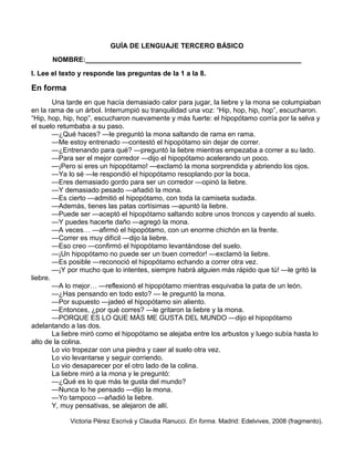 GUÍA DE LENGUAJE TERCERO BÁSICO
NOMBRE:________________________________________________________
I. Lee el texto y responde las preguntas de la 1 a la 8.
En forma
Una tarde en que hacía demasiado calor para jugar, la liebre y la mona se columpiaban
en la rama de un árbol. Interrumpió su tranquilidad una voz: “Hip, hop, hip, hop”, escucharon.
“Hip, hop, hip, hop”, escucharon nuevamente y más fuerte: el hipopótamo corría por la selva y
el suelo retumbaba a su paso.
—¿Qué haces? —le preguntó la mona saltando de rama en rama.
—Me estoy entrenado —contestó el hipopótamo sin dejar de correr.
—¿Entrenando para qué? —preguntó la liebre mientras empezaba a correr a su lado.
—Para ser el mejor corredor —dijo el hipopótamo acelerando un poco.
—¡Pero si eres un hipopótamo! —exclamó la mona sorprendida y abriendo los ojos.
—Ya lo sé —le respondió el hipopótamo resoplando por la boca.
—Eres demasiado gordo para ser un corredor —opinó la liebre.
—Y demasiado pesado —añadió la mona.
—Es cierto —admitió el hipopótamo, con toda la camiseta sudada.
—Además, tienes las patas cortísimas —apuntó la liebre.
—Puede ser —aceptó el hipopótamo saltando sobre unos troncos y cayendo al suelo.
—Y puedes hacerte daño —agregó la mona.
—A veces… —afirmó el hipopótamo, con un enorme chichón en la frente.
—Correr es muy difícil —dijo la liebre.
—Eso creo —confirmó el hipopótamo levantándose del suelo.
—¡Un hipopótamo no puede ser un buen corredor! —exclamó la liebre.
—Es posible —reconoció el hipopótamo echando a correr otra vez.
—¡Y por mucho que lo intentes, siempre habrá alguien más rápido que tú! —le gritó la
liebre.
—A lo mejor… —reflexionó el hipopótamo mientras esquivaba la pata de un león.
—¿Has pensando en todo esto? — le preguntó la mona.
—Por supuesto —jadeó el hipopótamo sin aliento.
—Entonces, ¿por qué corres? —le gritaron la liebre y la mona.
—PORQUE ES LO QUE MÁS ME GUSTA DEL MUNDO —dijo el hipopótamo
adelantando a las dos.
La liebre miró como el hipopótamo se alejaba entre los arbustos y luego subía hasta lo
alto de la colina.
Lo vio tropezar con una piedra y caer al suelo otra vez.
Lo vio levantarse y seguir corriendo.
Lo vio desaparecer por el otro lado de la colina.
La liebre miró a la mona y le preguntó:
—¿Qué es lo que más te gusta del mundo?
—Nunca lo he pensado —dijo la mona.
—Yo tampoco —añadió la liebre.
Y, muy pensativas, se alejaron de allí.
Victoria Pérez Escrivá y Claudia Ranucci. En forma. Madrid: Edelvives, 2008 (fragmento).
 