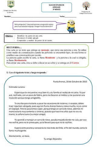 Nombre:________________________________________________________ Fecha:______________
I.- Lee el siguiente texto y luego responde:
GUIA DE ESTUDIO DE
LENGUAJE
2º BÁSICO
Colegio San Nicolás
La Serena Programa de
Integración Escolar
Hola amiguitos!! Hoyrealizaremosunaguíade repaso
para la pruebade lenguaje.Ponganmuchaatención!!
RECUERDA…
Una carta es un texto que entrega un mensaje, que envía una persona a otra. Se utiliza
como medio de comunicación cuando las personas se encuentran lejos, de esta forma se
establece una conversación por escrito.
La persona quién escribe la carta, se llama Remitente y la persona a la cual va dirigida,
se llama Destinatario.
Para enviar una carta, ésta se debe colocar en un sobre y se entrega en el Correo.
Punta Arenas, 20 de Octubrede 2015
Estimada Luciana:
Espero que te encuentres muy bien tú y tu familia al recibo de mi carta. Yo por
acá, resfriado, con un poco de fiebre, pero me llevaron al médico y me pusieron una
inyección porquetengo amigdalitis.
Te escribo para invitarte a pasar las vacaciones de invierno; si aceptas, debes
traer ropa bien abrigada, pues aquí en Punta Arenas llueve y nieva mucho, no es como
en Copiapó. Pero la pasaremos súper, porquetengo un carro de nieve, además mi
mamá estaría muy contenta si vinieras, puesto que hace tres años que no ve a tu
mamá, la señora Juana (su mejor amiga).
Yo aprendí a manejar un carro de nieve, pasaba mojado donde me caía, por eso
me resfrié, pero no te preocupes, yo te llevaré para que no te resfríes.
Espero verte pronto y conocerás lo más lindo de Chile, el fin del mundo, como lo
llama mucha gente.
Atentamente, un beso.
Tu amigo Alejandro
Objetivo: - Identificar las partes de una carta.
- Reconocer el sonido güe,güi
- Comprender y analizar las partes de un cuento.
 