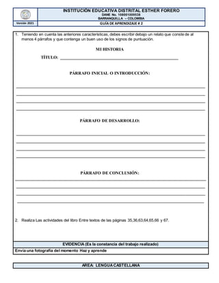INSTITUCIÓN EDUCATIVA DISTRITAL ESTHER FORERO
DANE No. 108001009538
BARRANQUILLA – COLOMBIA
Versión 2021 GUÍA DE APRENDIZAJE # 2
1. Teniendo en cuenta las anteriores características, debes escribir debajo un relato que conste de al
menos 4 párrafos y que contenga un buen uso de los signos de puntuación.
MI HISTORIA
TÍTULO: _______________________________________________________
PÁRRAFO INICIAL O INTRODUCCIÓN:
________________________________________________________________________________________
________________________________________________________________________________________
________________________________________________________________________________________
________________________________________________________________________________________
PÁRRAFO DE DESARROLLO:
________________________________________________________________________________________
________________________________________________________________________________________
________________________________________________________________________________________
________________________________________________________________________________________
PÁRRAFO DE CONCLUSIÓN:
_________________________________________________________________________________________
________________________________________________________________________________________
________________________________________________________________________________________
_______________________________________________________________________________________
2. Realiza Las actividades del libro Entre textos de las páginas 35,36,63,64,65,66 y 67.
EVIDENCIA (Es la constancia del trabajo realizado)
Envía una fotografía del momento Haz y aprende
AREA: LENGUACASTELLANA
 