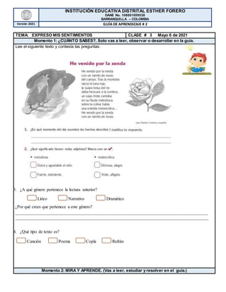 INSTITUCIÓN EDUCATIVA DISTRITAL ESTHER FORERO
DANE No. 108001009538
BARRANQUILLA – COLOMBIA
Versión 2021 GUÍA DE APRENDIZAJE # 2
TEMA: EXPRESO MIS SENTIMIENTOS CLASE # 3 Mayo 6 de 2021
Momento 1: ¿CUÁNTO SABES?, Solo vas a leer, observar o desarrollar en la guía.
Lee el siguiente texto y contesta las preguntas:
3. ¿A qué género pertenece la lectura anterior?
Lírico Narrativo Dramático
¿Por qué crees que pertenece a este género?
_______________________________________________________________________________________
_______________________________________________________________________________________
4. ¿Qué tipo de texto es?
Canción Poema Copla Refrán
Momento 2: MIRA Y APRENDE. (Vas a leer, estudiar y resolver en el guía.)
 