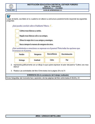 INSTITUCIÓN EDUCATIVA DISTRITAL ESTHER FORERO
DANE No. 108001009538
BARRANQUILLA – COLOMBIA
Versión 2021 GUÍA DE APRENDIZAJE # 2
Luego de leerlo, escríbelo en tu cuaderno sin alterar su estructura; posteriormente responde las siguientes
preguntas:
2. representa gráficamente con un dibujo lo que quiere expresar el autor del poema “Cultivo una rosa
blanca”
3. Realiza Las actividades del libro Entre textos de la página 29 a la 31.
EVIDENCIA (Es la constancia del trabajo realizado)
Envía fotografías del momento haz y aprende y de las páginas del libro entre textos # 29,30 y 31.
AREA: LENGUACASTELLANA
 